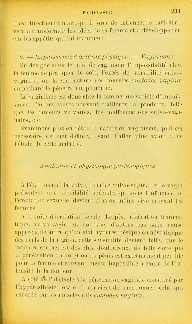 PATHOI.Or.FR libre direction dumai'i, qui à force de patience, de tact, arri- vera à transformer les idées de sa femme et h développer en elle les appétits qui lui manquent. h. —Impuissance d'originepJiysiqiœ. — VaginiS7ne. On désigne sous le nom de vaginisme l'impossibilité chez la femme de pratiquer le coït, l'excès de sensibilité vulvo- vaginale, ou la contracture des muscles custodes vaginœ empêchant la pénétration pénienne. Le vaginisme est donc chez la femme une variété d'impuis- sance, d'autres causes pouvant d'ailleurs la produire, telle que les tumeurs vulvaires, les malformations vulvo-vagi- nales, etc. F^xaminons plus en détail la nature du vaginisme, qu'il est nécessaire de bien définir, avant d'aller plus avant dans rétude de cette malndie. Anatomie el physiologie palhologiques. A l'état normal la vulve, l'orifice vulvo-vaginal et le vagin présentent une sensibilité spéciale, qui sous l'influence de l'excitation sexuelle, devient plus ou moins vive suivant les femmes. A la suite d'irritation locale (herpès, ulcération trauma- tique, vulvo-vaginite), ou dans d'autres cas sans cause appréciable autre qu'un état hyperesthésicpie ou névralgique des nerfs de la région, cette sensibilité devient telle, que le moindre contact est des plus douloureux, de telle sorte que la pénétration du doigt ou du pénis est extrêmement pénible pour la femme et souvent même impossible à cause de l'in- tensité de la douleur. A côté cfe l'obstacle à la pénétration vaginale constitué pnr rhypéreslhcsic locale, il convient de mentionner celui qui est créé par les muscles dits custodes raginœ.