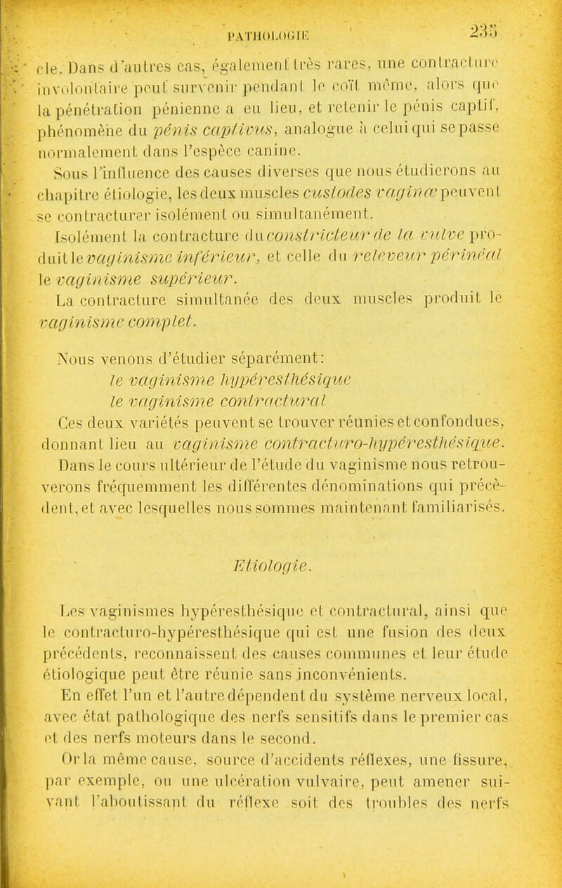 fie. Dans il'aiUres cas, égalemenl très rares, une conlraeliire involontaire peut siirvVnir penflani lo coïl mrmc, alors (juc la pénétration pénienne a eu lieu, et retenir le pénis captif, phénomèiie du pénis cap/ivus, analogue à celui qui se passe normalement dans l'espèce canine. Sous l'iniluence des causes divei'ses que nous étudierons au chapitre éliologie, les deux muscles custodes iY/,^7z;?ft?peuvenl se contracturer isolément ou simultanément. Isolément la contracture dnconstricûeia'de la nilvc pro- (Mlle vaglnisme inférieur, et celle du reJ<'veur périnéa.L le raginisme supérieur. La contracture simultanée des deux muscles produit le vagin ism c camp le t. Nous venons d'étudier séparément: le vaginisme liyptéreslliésique le raginisme contracIujyiI Ces deux variétés peuvent se trouver réunies et confondues, donnant lieu au vaginisme contraciuro-hypérestliésique. Dans le cours ultérieur de l'étude du vaginisme nous retrou- verons fréquemment les difTérentes dénominations qui précè- dent, et avec lesquelles nous sommes maintenant familiarisés. Etiologie. Les vaginismes hypéresthésique et contractural, ainsi que le contracturo-hypéresthésique qui est une fusion des deux précédents, reconnaissent des causes communes et leur étude étiologique peut être réunie sans inconvénients. En effet l'un et l'autre dépendent du système nerveux local, avec état pathologique des nerfs sensitifs dans le premier cas et des nerfs moteurs dans le second. Orla même cause, source d'accidents réflexes, une fissure, par exemple, ou une ulcération vulvaire, peut amener sui- vant, l'ahoutissant du réflexe soit des trouhles des nei-fs