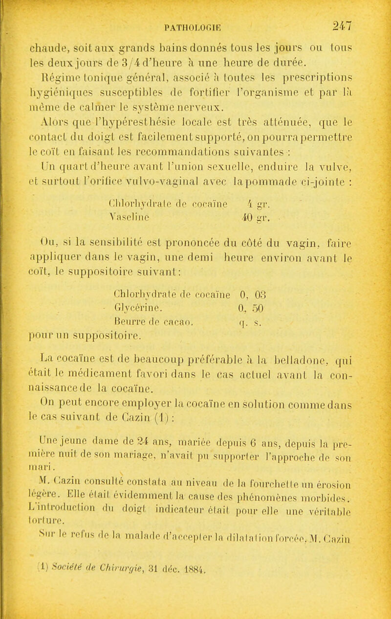 chaude, soit aux grands bains donnés tous les jours ou tous les deux jours de 3/4 d'heure k une heure de durée. Régime Ionique général, associé m toutes les prescriptions hygiéniques susceptibles de fortifier l'organisme et par là même de calmer le système nerveux. Alors que l'hypéresthésie locale est très atténuée, que le contact du doigt est facilement supporté, on pourra permettre le coït en faisant les recommandations suivantes : Un quart d'heure avant l'union sexuelle, enduire la vulve, et surtout l'orilice vulvo-vaginal avec lapommade ci-jointe : Clilorliydralc de coonïne i yi'. Vaseline iO lïv. Ou, si la sensiijilité est prononcée du côté du vagin, faire appliquer dans le vagin, une demi heure environ avant le coït, le suppositoire suivant: (Jhlorliydrale de coraïiie 0, 08 • Glycérine. 0, 50 Beurre de eacan. ij. s. pour un suppositoire. La cocaïne est de beaucoup préférable à la belladone, qui était le médicament favori dans le cas actuel avant la con- naissance de la cocaïne. On peut encore employer la cocaïne en solution comme dans le cas suivant de Cazin (1) : Une Jeune dame de 2i ans, mariée depuis 6 ans, depuis la pre- uiièi-e nuit de son mariape, n'avait pu supporter l'approche do sou mari. M, Cazin consulté constata au niveau de la fourchette un érosion légère. Elle était évidemment la cause des phénomènes morbi.les. L'introduction du doip;( indicateur était ponr elle une vérilahle lorlure. Sur le refus de la malade d'aceeplorla ddalalion toreée. M. Cazin :i) Société de Chirurgie, 31 déc. 1884.