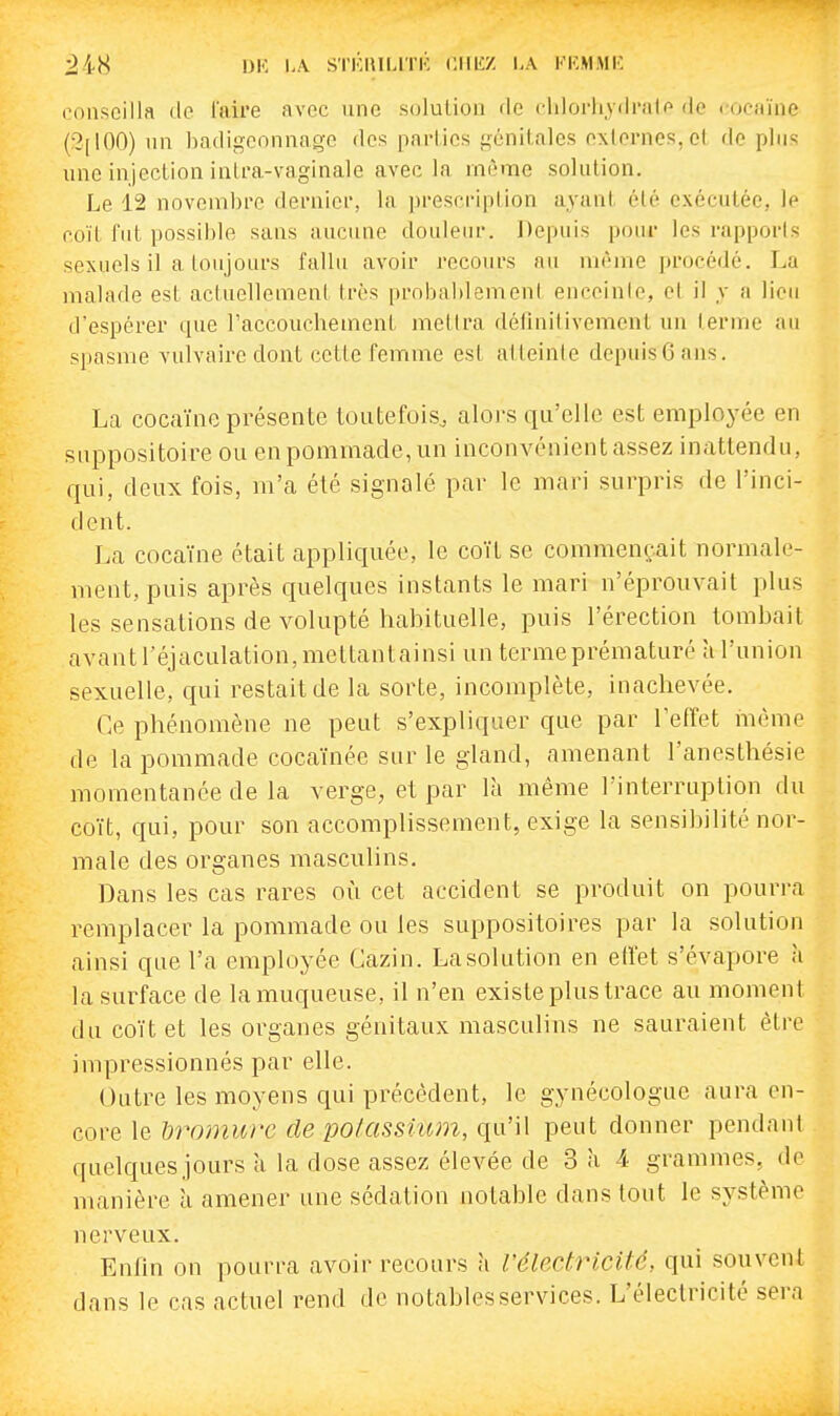 DK 1,A STKIIILITK ClIliZ l,A KKMMIC conseilla de l'aire avec une solution de chlorhydnite de l'Ocaïne (2[100) lin hadigconnage des parlics génitales externes, et de plus une injection intra-vaginale avec la même solution. Le 12 novembre dernier, la prescription ayant élé exécutée, le coït fut possible sans aucune douleur. Depuis pour les rapports sexuels il a toujours fallu avoir recours an même procédé. La malade est actuellement très probablement enceinte, et il y a lieu d'espérer que l'accoucheinent mettra délinitivement un terme au spasme vulvaire dont cette femme est atteinte depuis G ans. La coca'ine présente toutefois^ alors qu'elle est employée en suppositoire ou en pommade, un inconvénient assez inattendu, qui, deux fois, m'a été signalé par le mari surpris de l'inci- dent. La coca'ine était appliquée, le co'i't se commençait normale- ment, puis après quelques instants le mari n'éprouvait plus les sensations de volupté habituelle, puis l'érection tombait avant l'éjaculation, mettantainsi un terme prématuré à l'union sexuelle, qui restait de la sorte, incomplète, inachevée. Ce phénomène ne peut s'expliquer que par l'effet iiième de la pommade coca'inée sur le gland, amenant l'anosthésie momentanée de la verge, et par là même l'interruption du co'it, qui, pour son accomplissement, exige la sensibilité nor- male des organes masculins. Dans les cas rares où cet accident se produit on pourra remplacer la pommade ou les suppositoires par la solution ainsi que l'a employée Gazin. La solution en etfet s'évapore u la surface de la muqueuse, il n'en existe plus trace au moment du co'i't et les organes génitaux masculins ne sauraient être impressionnés par elle. Outre les moyens qui précèdent, le gynécologue aura en- core le bromure de potassium, qu'il peut donner pendant quelques jours a la dose assez élevée de 3 à 4 grammes, de manière à amener une sédation notable dans tout le système nerveux. Enfin on pourra avoir recours h l'électricité, qui souvent dans le cas actuel rend de notables services. L'électricité sera