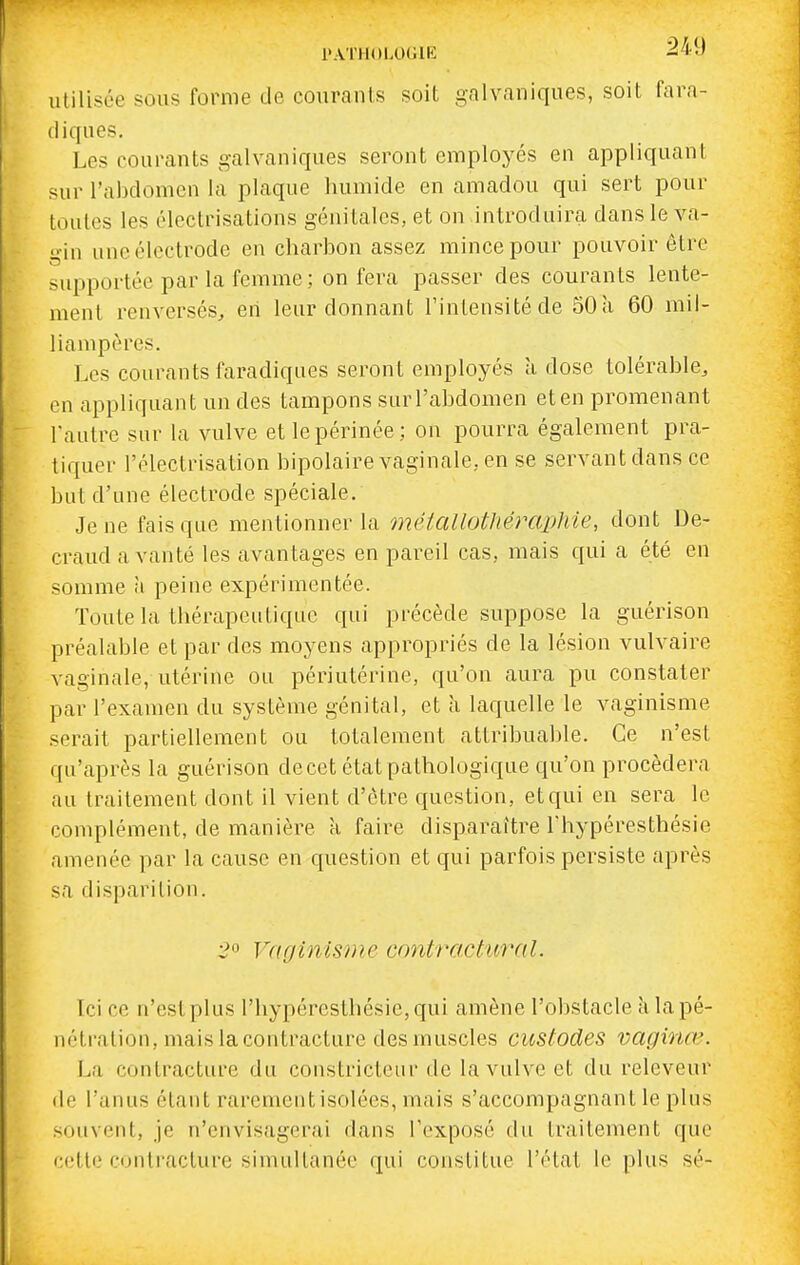 PATHOLOGIE ^'J ulilisée sous forme de courants soit galvaniques, soit fara- diques. Les courants galvaniques seront employés en appliquant sur l'abdomen la plaque humide en amadou qui sert pour toutes les électrisations génitales, et on introduira dans le va- gin une électrode en charbon assez mince pour pouvoir être supportée par la femme ; on fera passer des courants lente- ment renversés, en leur donnant l'intensité de 50 à 60 mil- liampères. Les courants faradiqiies seront employés à dose tolérable, en appliquant un des tampons sur l'abdomen et en promenant l'autre sur la vulve et le périnée: on pourra également pra- tiquer l'électrisation bipolaire vaginale, en se servant dans ce but d'une électrode spéciale. Je ne fais que mentionner la méiaUotJiéraphie, dont De- craud a vanté les avantages en pareil cas, mais qui a été en somme à peine expérimentée. Toute la thérapeutique qui précède suppose la guérison préalable et par des moyens appropriés de la lésion vulvaire vaginale, utérine ou périutérine, qu'on aura pu constater par l'examen du système génital, et à laquelle le vaginisme .serait partiellement ou totalement attribuable. Ce n'est qu'après la guérison de cet état pathologique qu'on procédera au traitement dont il vient d'être question, et qui en sera le complément, de manière a faire disparaître l'hypéresthésie amenée par la cause en question et qui parfois persiste après sa disparition. 2° Vaginisme cnntractural. Ici ce n'est plus l'hypéresthésie, qui amène l'obstacle iilapé- néti-alion, mais la contracture des muscles custodes vaginœ. La contracture du constricteur de la vulve et du releveur de l'anus étant rarement isolées, mais s'accompagnant le plus souvent, je n'envisagerai dans l'exposé du traitement que cette contracture simultanée qui constitue l'état le plus sé-