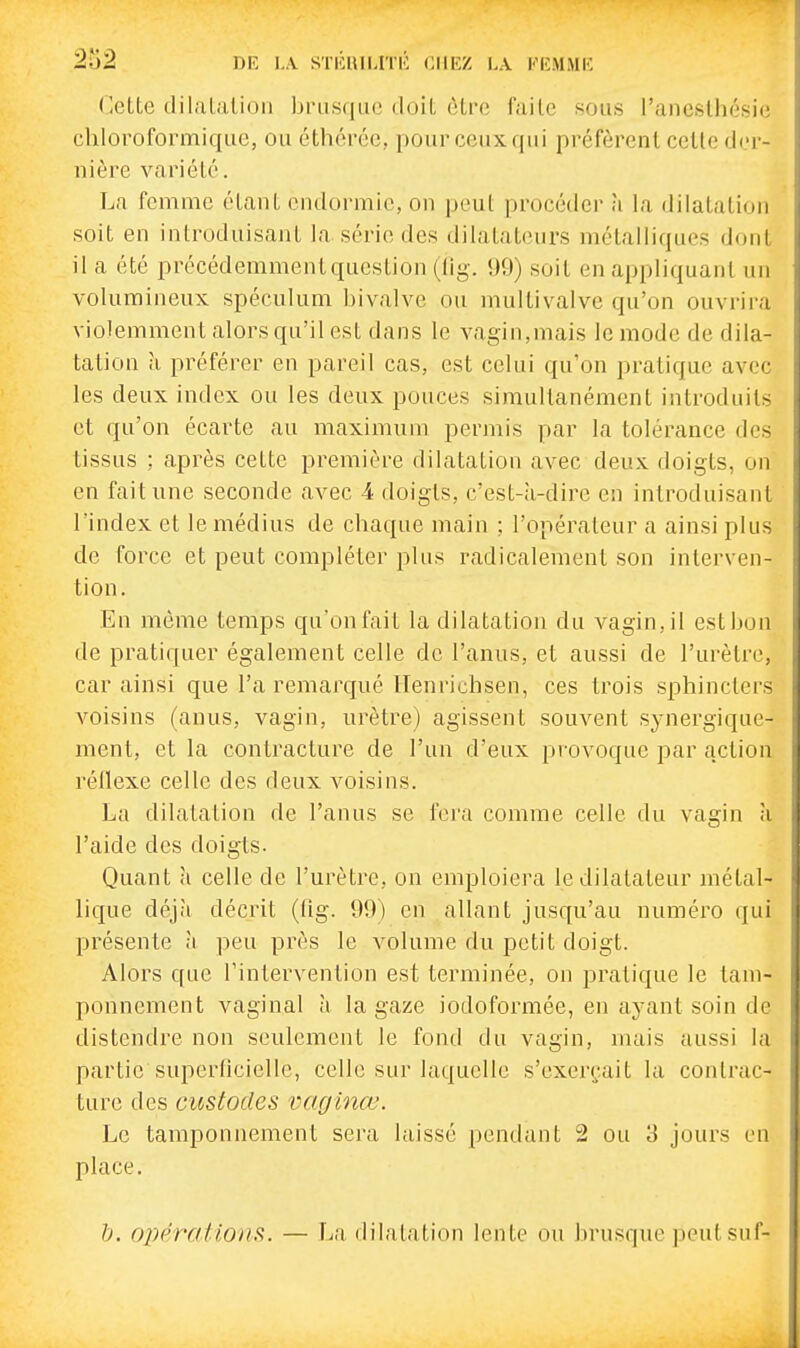 (]ette dilalalioii ljnis(iac doit cLi'c faite sous l'anesthésic chloroformique, ou éthércc, pour ceux qui préfèrent celle der- nière variété. T^a femme étant endormie, on peut procéder à la dilatation soit en introduisant la série des dilatateurs métalliques dont il a été précédemment question (lig. 99) soit en appliquant un volumineux spéculum bivalve ou multivalve qu'on ouvrira violemment alors qu'il est dans le vagin,mais le mode de dila- tation a préférer en pareil cas, est celui qu'on pratique avec les deux index ou les deux pouces simultanément introduits et qu'on écarte au maximum permis par la tolérance des tissus ; après cette première dilatation avec deux doigts, on en fait une seconde avec 4 doigts, c'est-a-dire en introduisant l'index et le médius de chaque main ; l'opérateur a ainsi plus de force et peut compléter plus radicalement son interven- tion. En même temps qu'on fait la dilatation du vagin, il est bon de pratiquer également celle de l'anus, et aussi de l'urètre, car ainsi que l'a remarqué ITenrichsen, ces trois sphincters A^oisins (anus, vagin, urètre) agissent souvent synergique- ment, et la contracture de l'un d'eux provoque par action réllexe celle des deux voisins. La dilatation de l'anus se fera comme celle du vagin k l'aide des doigts. Quant à celle de l'urètre, on emploiera le dilatateur métal- lique déjà décrit (fig. 99) en allant jusqu'au numéro qui présente à peu près le volume du petit doigt. Alors que l'intervention est terminée, on pratique le tam- ponnement vaginal à la gaze iodoformée, en ayant soin de distendre non seulement le fond du vagin, mais aussi la partie superficielle, celle sur laquelle s'exerçait la contrac- ture des custodes vaginœ. Le tamponnement sera laissé pendant 2 ou 3 jours en place. h. 02)érations. — La dilatation lente ou brusque peut suf-