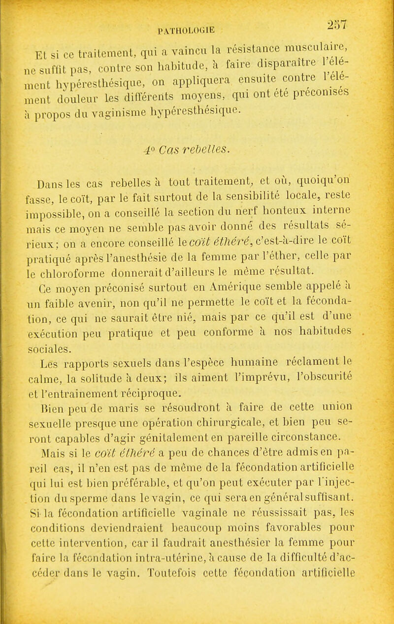 PATHOLOGIE -^ ' El si ce trailemcnt, qui a vaincu la résistance musculaire, nesuftitpas, contre son habitude, îi faire disparaître lele- ment hypéresthésique, on appliquera ensuite contre 1 élé- ment douleur Les diiïérents moyens, qui ont été préconises à propos du vaginisme hypéresthésiquc. 4^ Cas rebelles. Dans les cas rebelles à tout traitement, et oii, quoiqu'on fasse, le coït, par le fait surtout de la sensibilité locale, reste impossible, on a conseillé la section du nerf honteux interne mais ce moyen ne semble pas avoir donné des résultats sé- rieux: on a encore conseillé le coï^ eï/îere, c'est-k-dire le coït pratiqué après l'anesthésie de la femme par l'éther, celle par le chloroforme donnerait d'ailleurs le môme résultat. Ce moyen préconisé surtout en Amérique semble appelé à un faible avenir, non qu'il ne permette le coït et la féconda- tion, ce qui ne saurait être nié, mais par ce qu'il est d'une exécution peu pratique et peu conforme a nos habitudes sociales. Les rapports sexuels dans l'espèce humaine réclament le calme, la solitude k deux; ils aiment l'imprévu, l'obscurité et l'entrainement réciproque. Bien peu de maris se résoudront à faire de cette union sexuelle presque une opération chirurgicale, et bien peu se- ront capables d'agir génitalenient en pareille circonstance. Mais si le coït élhéré a peu de chances d'être admis en pa- reil cas, il n'en est pas de même de la fécondation artificielle qui lui est bien préférable, et qu'on peut exécuter par l'injec- tion du sperme dans le vagin, ce qui sera en général suffisant. Si la fécondation artificielle vaginale ne réussissait pas, les conditions deviendraient beaucoup moins favorables pour cette intervention, car il faudrait aneslhésier la femme pour faire la fécondation intra-utérine, îi cause de la difficulté d'ac- céder dans le vagin. Toutefois cette fécondation artificielle