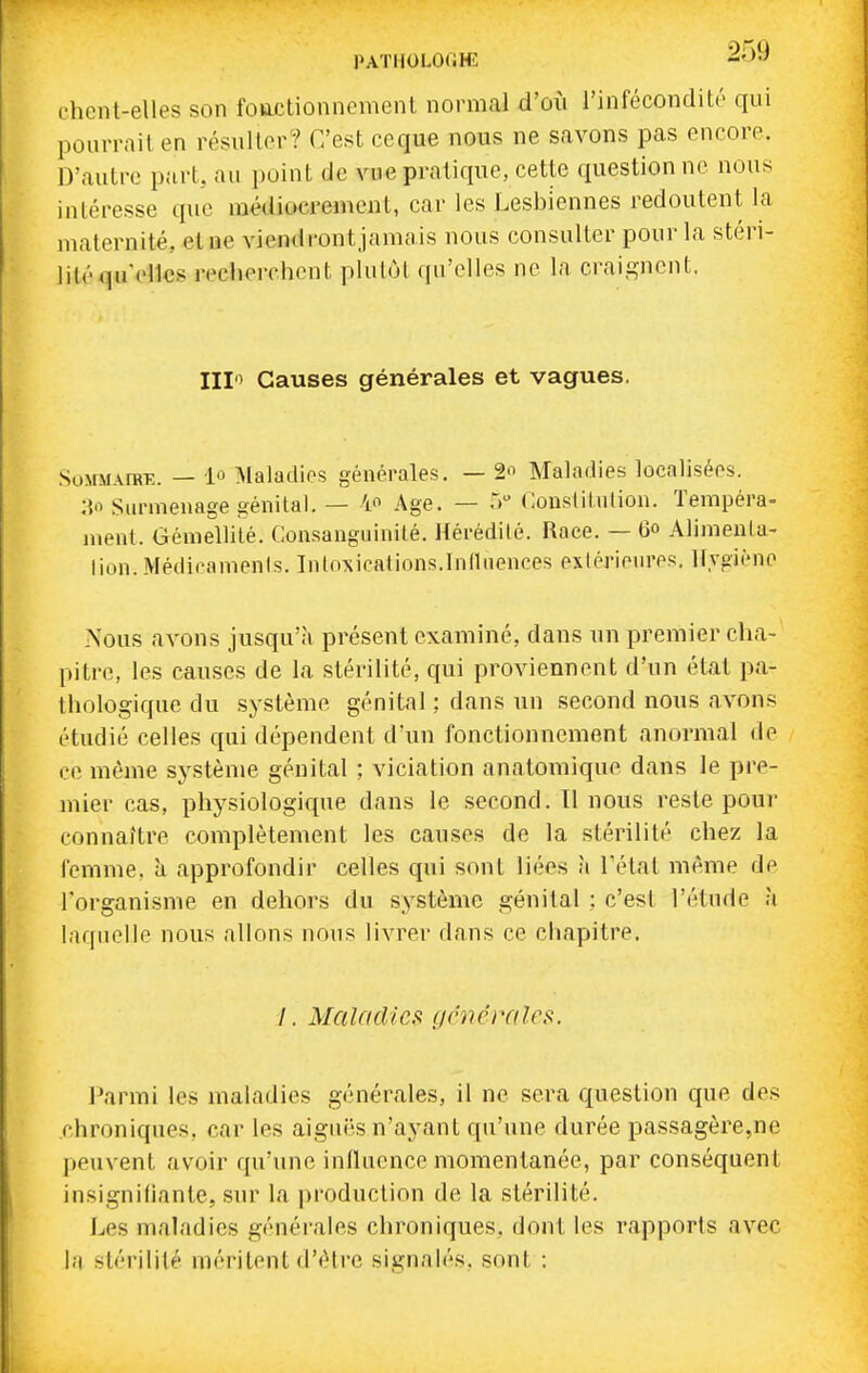 t'hcnt-elles son foactionnement normal d'où l'infécondité qui pourrait en résulter? C'est ceque nous ne savons pas encore. D'autre part, au point de vue pratique, cette questionne nous intéresse que médiocrement, car les Lesbiennes redoutent la maternité, et ne viendrontjamais nous consulter pour la stéri- lité qu'elles reelierchent plutcM qu'elles ne la craicjncnt. III Causes générales et vagues. SoMMArRE. — lû Maladies générales. — 2'^ Maladies localisées. :Vi Surmenage génital. — 4 Age. — 5 Couslitulion. Tempéra- ment. Gémellité. CousangLuiiité. Hérédité. Race. — 6» Alimenta- lion. Médicamenis. Intoxications.Influences exiérienres. Hygiène Nous avons jusqu'à présent examiné, dans un premier cha- pitre, les causes de la stérilité, qui proviennent d'un état pa- thologique du système génital : dans un second nous avons étudié celles qui dépendent d'un fonctionnement anormal de ce même système génital ; viciation anatomique dans le pre- mier cas, physiologique dans le second. Il nous reste pour connaître complètement les causes de la stérilité chez la femme, à approfondir celles qui sont liées à l'état même de l'organisme en dehors du système génital ; c'est l'étude h laquelle nous allons nous livrer dans ce chapitre. /. Maladies générales. l^armi les maladies générales, il ne sera question que des chroniques, car les aiguës n'ayant qu'une durée passagère,ne peiivent avoir qu'une inlluonce momentanée, par conséquent insignifiante, sur la jiroduction de la stérilité. Les maladies générales chroniques, dont les rapports avec la stérilité méritent d'être signalés, sont :