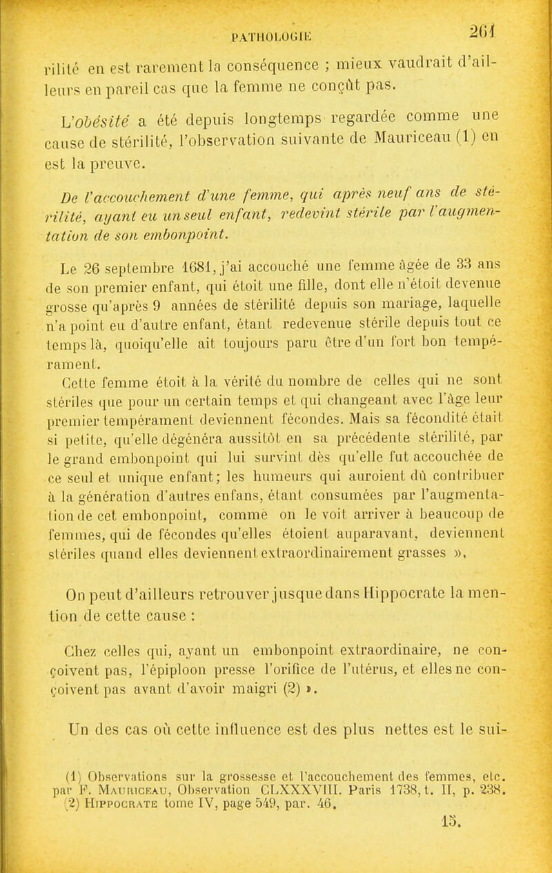PATHOLOGIli vililé en est rarement la conséquence ; mieux vaudrait d'ail- leurs en pareil cas que la femme ne conçût pas. VoMsité a été depuis longtemps regardée comme une cause de stérilité, l'observation suivante de Mauriceau (1) en est la preuve. De l'accoitche77ient d'une femine, qui après neuf ans de sté- rilité, ayant eu un seul enfant, redevint stérile jmr l'augmen- tation de son embonpoint. Le 26 septembre 1681, J'ai accouché une femme âgée de 33 ans (le son premier enfant, qui étoit une fille, dont elle n'étoit devenue grosse qu'après 9 années de stérilité depuis son mariage, laquelle n'a point eu d'aulre enfant, étant redevenue stérile depuis tout ce temps là, quoiqu'elle ait toujours paru être d'un fort bon iempé- ramenl. Cette femme étoit à la vérité du nombre de celles qui ne sont stériles que pour un certain temps et qui changeant avec l'âge leur premier tempérament deviennent fécondes. Mais sa fécondité était si petite, qu'elle dégénéra aussitôt en sa précédente stérilité, par le grand embonpoint qui lui survint dès qu'elle fut accouchée de ce seul et unique enfant; les humeurs qui auroient dû contribuer à la génération d'autres enfans, étant consumées par l'augmenta- I ion de cet embonpoint, comme on le voit arriver à beaucoup de femmes, qui de fécondes qu'elles étoient auparavant, deviennent stériles quand elles deviennentexlraordinairement grasses », On peut d'ailleurs retrouver jusque dans Hippocrate la men- tion de cette cause : Chez celles qui, ayant un embonpoint extraordinaire, ne con- çoivent pas, l'épiploon presse l'orilice de l'utérus, et elles ne con- çoivent pas avant d'avoir maigri (2) ». Un des cas oi^i cette influence est des plus nettes est le sui- (1) Observations sur la grossesse et raccouchement des lemmes, etc. par F. Mauiuceau, Observation CLXXXVIII. Paris 1738, t. 11, p. 23X. ^2) HippocRATE tome IV, page 549, par. 46. 15.