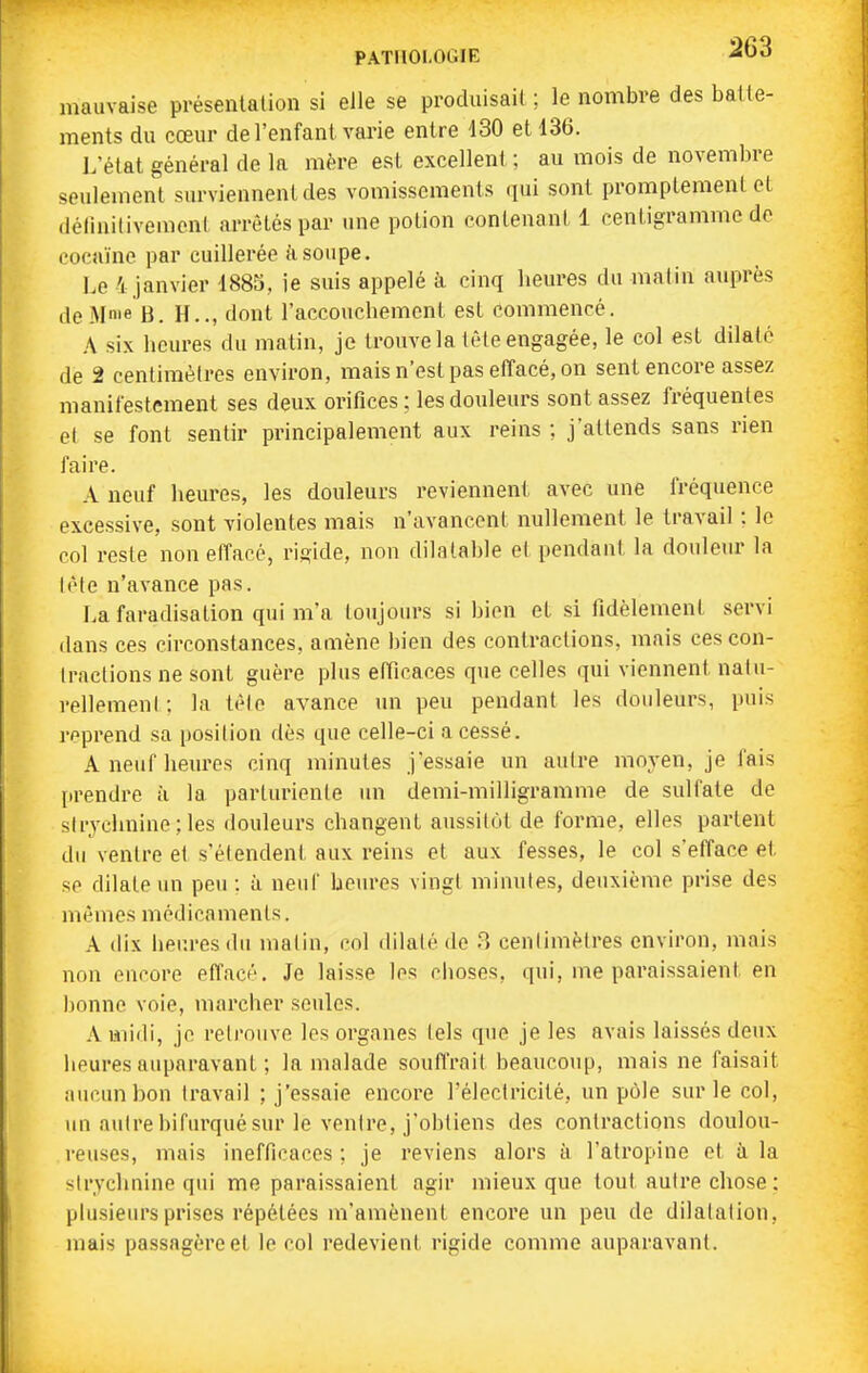 PATllOLOaiE mauvaise présentation si elle se produisait ; le nombre des batte- ments du cœur de l'enfant vai-ie entre 130 et 136. L'état général de la mère est excellent ; au iTiois de novembre seulement surviennent des vomissements qui sont promptement et (iélinitivemeni arrêtés par une potion contenant 1 centigramme de cocaïne par cuillerée tisoupe. Le 4 janvier 188S, ie suis appelé à cinq heures du matin auprès de Mme B. H.., dont l'accouchement est commencé. A six heures du matin, je trouve la tèle engagée, le col est dilaté de 2 centimètres environ, mais n'est pas etîacé, on sent encore assez manifestement ses deux orifices ; les douleurs sont assez fréquentes et se font sentir principalement aux reins ; j'attends sans rien faire. A neuf heures, les douleurs reviennent avec une fréquence excessive, sont violentes mais n'avancent nullement le travail : le col reste non effacé, rigide, non dilatable et pendant la douleiu' la (èle n'avance pas. La faradisation qui m'a toujours si bien et si fidèlement servi dans ces circonstances, amène bien des contractions, mais ces con- (raclions ne sont guère plus efficaces que celles qui viennent nalu- rellemenl : la tèle avance un peu pendant les douleurs, puis reprend sa position dès que celle-ci a cessé. A neuf heures cinq minutes j'essaie un autre moyen, je fais prendre à la parturienle un demi-milligramme de sulfate de sirychnine ; les douleurs changent aussitôt de forme, elles partent du ventre et s'étendent aux reins et aux fesses, le col s'efface et se dilate un peu : à neuf heures vingt minutes, deuxième prise des mêmes médicaments. A dix heures du matin, col dilaté de 3 centimètres environ, mais non encore effacé. Je laisse les choses, qui, me paraissaient en ])onne voie, marcher seules. A midi, je retrouve les organes tels que je les avais laissés deux lieures auparavant ; la malade souffrait beaucoup, mais ne faisait aucun bon travail ; j'essaie encore l'électricité, un pôle sur le col, un autre bifurqué sur le ventre, j'obtiens des contractions doulou- reuses, mais inefficaces ; je reviens alors à l'atropine et à la strychnine qui me paraissaient agir mieux que tout autre chose : plusieurs prises répétées m'amènent encore un peu de dilatation, mais passagère et le col redevient rigide comme auparavant.