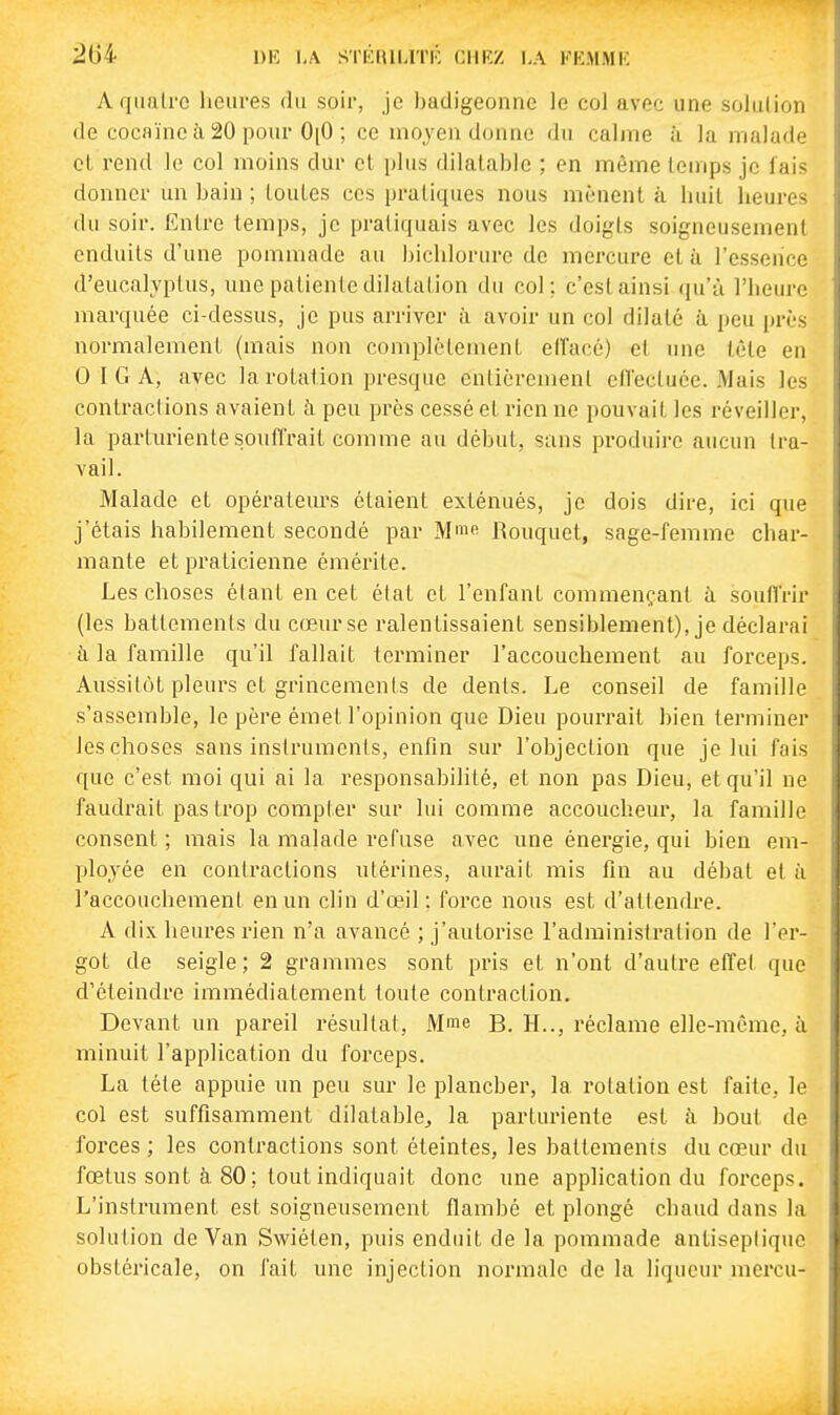 DlC LA SrKUll-lTK CIIKZ LA KKMMK A qualrc heures du soir, je badigeonne le col avec une solution de cocaïne il 20 pour 0[0 ; ce mojen donne du calme ;ï la malade cl rend le col moins dur et plus dilatable ; en même temps je fais donner un bain ; toutes ces pratiques nous mènent à huit heures du soir. Entre temps, je pratiquais avec les doigts soigneusement enduits d'une pommade au biclilorure de mei'cure et à l'esseiice d'eucalyptus, une patiente dilatation du col; c'est ainsi qu'ù l'heure marquée ci-dessus, je pus arriver à avoir un col dilaté à peu près normalement (mais non complètement etlacé) et une tète en 0 I G A, avec la rotation presque entièrement eflectuée. Mais les contractions avaient à. peu près cessé et rien ne pouvait les réveiller, la parturiente souffrait comme au début, sans produire aucun tra- vail. Malade et opérateurs étaient exténués, je dois dire, ici que j'étais habilement secondé par M^fi Rouquet, sage-femme char- mante et praticienne émérite. Les choses étant en cet état et l'enfant commençant à soulfrir (les battements du cœur se ralentissaient sensiblement), je déclarai à la famille qu'il fallait terminer l'accouchement au forceps. Aussitôt pleurs et grincements de dents. Le conseil de famille s'assemble, le père émet l'opinion que Dieu pourrait bien terminer les choses sans instruments, enfin sur l'objection que je lui fais que c'est moi qui ai la responsabilité, et non pas Dieu, et qu'il ne faudrait pas trop compter sur lui comme accoucheur, la famille consent ; mais la malade refuse avec une énergie, qui bien em- ployée en contractions utérines, aurait mis fin au débat et ii l'accouchement en un clin d'œil: force nous est d'attendre. A dix heures rien n'a avancé ; j'autorise l'administration de l'er- got de seigle; 2 grammes sont pris et n'ont d'autre effet que d'éteindre immédiatement toute contraction. Devant un pareil résultat, Mme B. H.., réclame elle-même, à minuit l'application du forceps. La téte appuie un peu sur le plancher, la rotation est faite, le col est suffisamment dilatable^ la parturiente est à bout de forces ; les contractions sont éteintes, les battements du cœur du fœtus sont à 80 ; tout indiquait donc une application du forceps. L'instrument est soigneusement flambé et plongé chaud dans la solution de Van Swiéten, puis enduit de la pommade antiseptique obstéricale, on fait une injection normale de la liqueur mercu-