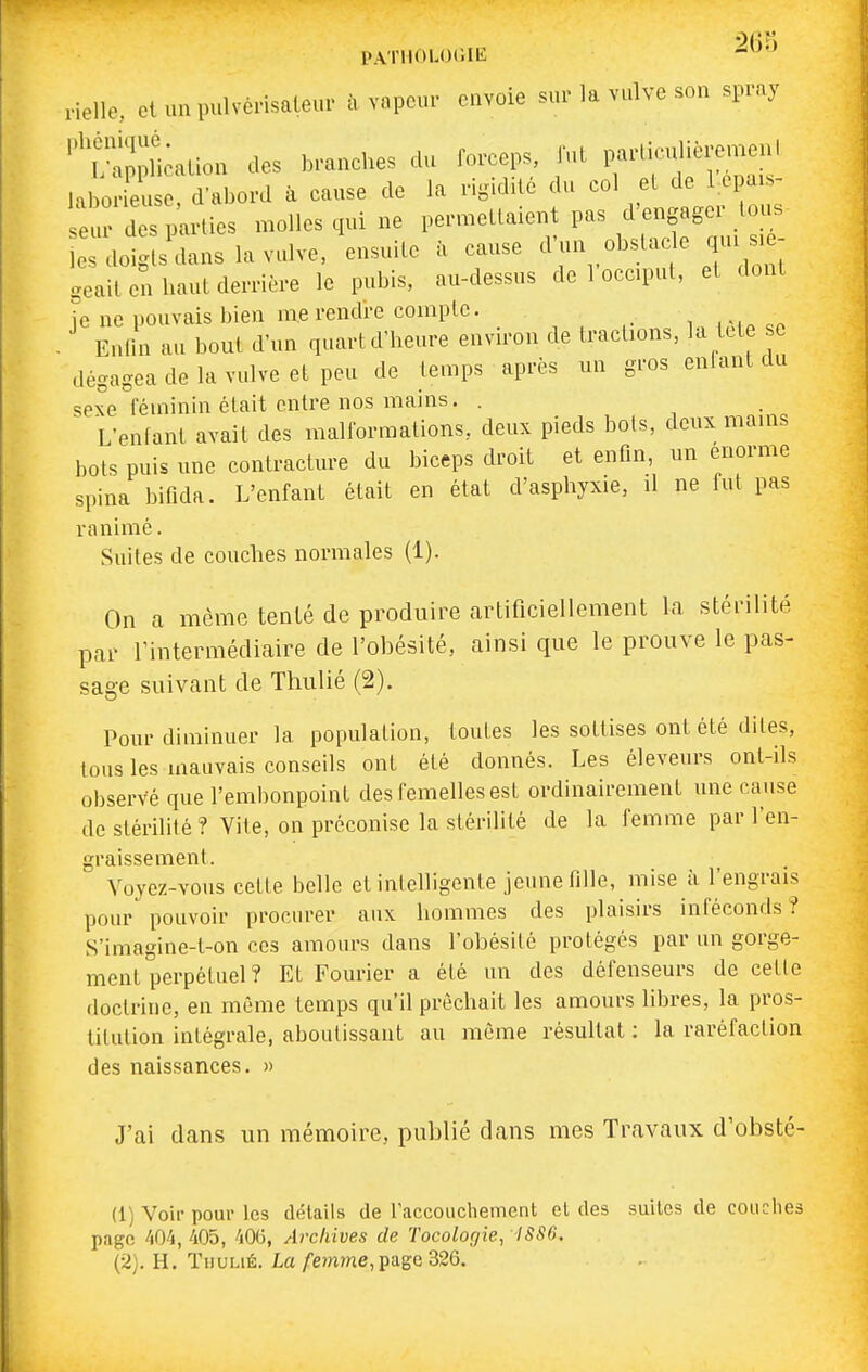 PATHOLOGIE '^ nelle, et un pulvcrisaleur à vapeur envoie sur la vulve son spray ''^f-nnptalion des branches du forceps, fut particulièremenl la ; £ Ï^bovd . cause de la rigidité du col et de ^pa.- eur des parties molles qui ne permettaient pas d'engager tous doi ts dans la vulve, ensuite à cause ^--^^^^ f^'^ geait en haut derrière le pubis, au-dessus de 1 occiput, et dont le ne pouvais bien me rendre compte. . Enlin au bout d'un quart d'heure environ de tractions, la tete se dégagea de la vulve et peu de temps après un gros enfant du sexe féminin était entre nos mains. . L'enfant avait des malformations, deux pieds bots, deux mams bots puis une contracture du biceps droit et enfin, un énorme spina bifida. L'enfant était en état d'asphyxie, il ne fut pas ranimé. Suites de couches normales (1). On a même tenté de produire artificiellement la stérilité par l'intermédiaire de l'obésité, ainsi que le prouve le pas- sage suivant de Thulié (2). Pour diminuer la population, toutes les sottises ont été dites, tous les mauvais conseils ont été donnés. Les éleveurs ont-ils observe que l'embonpoint des femelles est ordinairement une cause de stérilité ? Vite, on préconise la stérihté de la femme par l'en- graissemenl. Voyez-vous cette belle et intelligente jeune fille, mise à l'engrais pour pouvoir procurer aux hommes des plaisirs inféconds? S'imagine-t-on ces amours dans l'obésité protégés par un gorge- ment perpétuel? Et Fourier a été un des défenseurs de cette doctrine, en même temps qu'il prêchait les amours libres, la pros- titution intégrale, aboutissant au môme résultat : la raréfaction des naissances. » J'ai dans un mémoire, publié dans mes Travaux d'obsté- (1) Voir pour les détails de raccouchement et des suites de couches page 404, 405, 40G, Archives de Tocologie, ISS6. (2) . H. TuuLiÉ. La/'e?nme,page326.