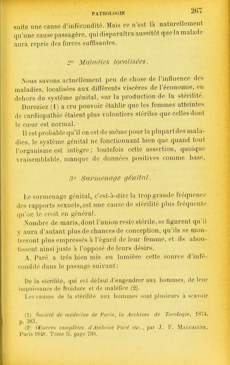 PATIIOI.OGIK 207 suite une cause d'infécondité. Mais ce n'est là naturellement qu'une cause passagère, qui disparaîtra aussitôt que la malade aura repris des forces suffisantes. 2^ Maladies localisées. Nous savons actuellement peu de chose de l'influence des maladies, localisées aux différents viscères de l'économie, en dehors du système génital, sur la production de la stérilité. Duroziez (1) a cru pouvoir établir que les femmes atteintes de cardiopathie étaient plus volontiers stériles que celles dont le cœur est normal. Il est probable qu'il en est de même pour la plupartdes mala- dies, le système génital ne fonctionnant bien que quand tout l'organisme est intègre : toutefois cette assertion, quoique vraisemblable, manque de données positives comme base. 3° Surmenage génital. Le surmenage génital, c'est-à-dire la trop grande fréquence des rapports sexuels,est une cause de stérilité plus fréquente qu'on le croit en général. Nombre de maris,dont l'union reste stérile, se figurent qu'il y aura d'autant plus de chances de conception, qu'ils se mon- treront plus empressés à l'égard de leur femme, et ils abou- tissent ainsi juste à l'opposé de leurs désirs. A. Paré a très bien mis en lumière cette source d'infé- condité dans le passage suivant: De la slérililé, qui e&L défaut d'engendrer aux hommes, de leur impuissance de froidure et do maléfice (2). l.cs causes de la stérililé aux hommes sont plusieurs à scavoir (1) Société de médecine de Fai'is, in Archioes de Tocoloqie, 1874. p. -m. (2i Œiivreu complètes d'Amhoise Paré elc, par .T. I-\ Malgaigne, Paris 1848. Tome II, pago 730.