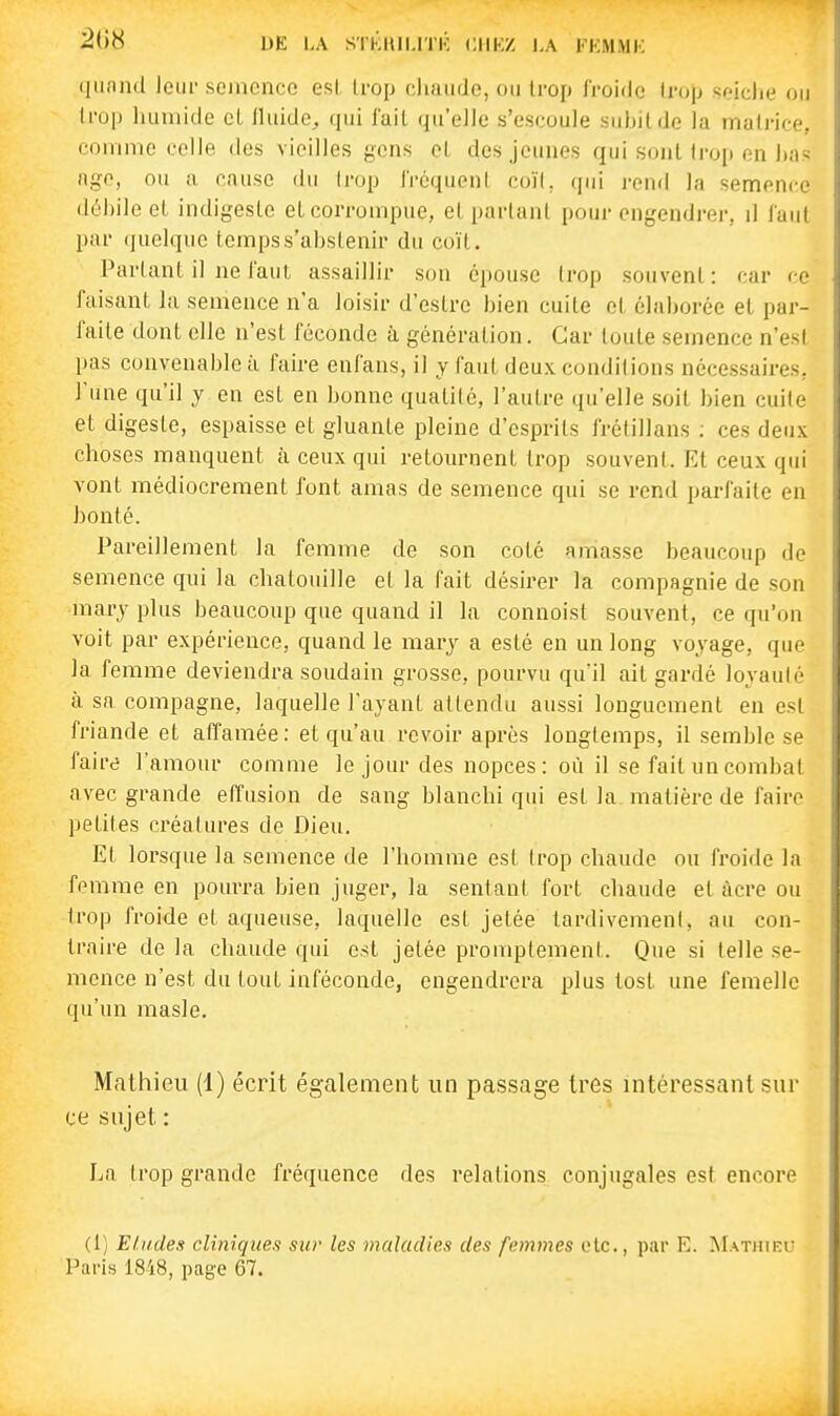 2()8 DE LA SlKltlI.ITK CIIKZ LA l-KM-MK (liiand leiii-semonce esl Irop chaude, ou Irop froide trop seiche ou lro|) humide eL Iluide^ qui l'ail qu'elle s'escoule suhilde la matrice, comme celle des vieilles gens el, des jeunes qui .sont irop en has nge, ou a cause du Irop IVéquenl coïl, qui i-end la semence débile el indigesle el corrompue, el partant pour engendrer, û faut par quelque temps s'abstenir du coïl. Partant il ne l'aul assaillir son épouse trop souvent: car ce faisant la semence n'a loisir d'eslre bien cuile et élaborée el par- faite dont elle n'est féconde à génération. Car toute semence n'est pas convenable à faire enfans, il y faut deux conditions nécessaires, l'une qu'il y en est en bonne qualité, l'autre qu'elle soit bien cuite et digeste, espaisse el gluante pleine d'esprits frélillans ; ces deux choses manquent à ceux qui retournent trop souvent. Et ceux qui vont médiocrement font amas de semence qui se rend parfaite en bonté. Pareillement la femme de son coté amasse beaucoup de semence qui la chatouille el la fait désirer la compagnie de son marj plus beaucoup que quand il la connoist souvent, ce qu'on voit par expérience, quand le mar^^ a esté en un long voyage, que la femme deviendra soudain grosse, pourvu qu'il ait gardé loyauté à sa compagne, laquelle l'ayant attendu aussi longuement en esl friande et affamée: et qu'au revoir après longtemps, il semble se faire l'amour comme le jour des nopces : où il se fait un combat avec grande effusion de sang blanchi qui esl la matière de faire petites créatures de Dieu. El lorsque la semence de l'homme esl trop chaude ou froide la femme en pourra bien juger, la sentant fort chaude et acre ou trop froide et aqueuse, laquelle esl jetée tardivement, au con- traire de la chaude qui est jetée promptemenl. Que si telle se- mence n'est du tout inféconde, engendrera plus tost une femelle qu'un raasle. Mathieu (1) écrit également un passage très intéressant sur ce sujet : La trop grande fréquence des relations conjugales est encore (1) Eludes cliniques sur les maladies des femmes etc., par E. Mathiel- Paris 18'i8, page 67.