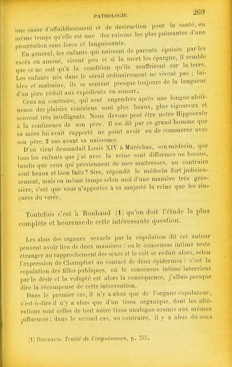 PATIIOLOlilK -'^'^ une cause .ralVaiblissemenl cl de deslruclioii pour la sanio en InLe temps qu elle esl une des raisons, les plus puissantes d une procréation sans force cl languissante. n«,-1ps En {général, les enfants qui naissent de parents épuises pai es excès en an>ôur, vivent peu et si la -^tépargne, d semble que ce ne soit qu'à la condition qu'ils soulînront sur la teu . Les enfants nés dans le sérail ordinairement ne vivent pas , lai- bles et malsains, ils se sentent presque toujours de la langueur d'un père réduit aux expédients en amour. Ceux au contraire, qui sont engendrés après une longue absti- nence des plaisirs vénériens sont plus beaux, plus vigoureux et souvent très intelligents. Nous devons peut être notre Ilippocrate à la continence de son père. 11 esi dit par ce grand homme que sa mère lui avait rapporté ne point avoir eu de commerce avec son père, 2 ans avant sa naissance. D'où vient demandait Louis XIV cà Maréchas, son médecin, que tous les enfants que j'ai avec la reine sont difformes ou bossus, tandis que ceux qui proviennent de mes maîtresses, au contraire sont beaux et bien faits? Sire, répondit le médecin fort judicieu- sement, mais en même temps selon moi d'une manière très gros- sière, c'est que vous n'apporlez à sa majesté la reine que les rin- çures du verre. Toutefois c'est à Roubaud (1) qu'on doit l'étude la plus complète et heureuse de cette intéressante question. Les abus des organes sexuels par la copulation dit cet auteur peuvent avoir lieu de deux manières : ou le consensus intime reste étranger au rapprochement des sexes et le coït se réduit alors, selon l'expression de GhampforI au contact de deux épidémies : c'est la copulation des filles publiques, où le consensus intime intervient parle désir et la volupté est alors la conséquence, j'allais presque dire la récompense de cette intervention. Dans le premier cas, il n'y a abus que de l'organe copulateur, c'est-à-dire il n'y a abus que d'un tissu organique, dont les alté- rations sont celles de tout autre tissu analogue soumis aux mêmes jnfluences; dans le second cas, au contraire, il y a abus du sens (1) HouiîAUD. Traité de I vnpuissance, p. 757.
