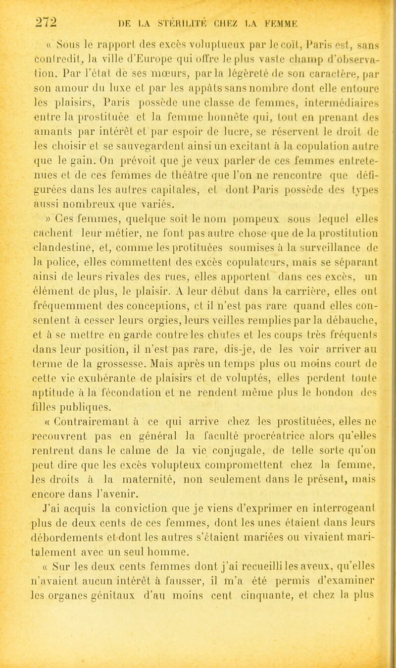 « Sous le rapport des excès voliiplucnx par le coït, Paris est, sans conlredil^ la ville d'Europe qui ollVe le plus vasie champ d'observa- tion. Par l'clat de ses mœurs, parla légèreté de son caractère, par son amour du luxe et par les appâts sans nombre dont elle entoure les plaisirs, Paris possède une classe de femmes, intermédiaires entre la prostituée et la femme honnête qui, tout en prenant des amants par intérêt et par espoir de lucre, se réservent le droit de les choisir et se sauvegardent ainsi un excitant à la copulation autre que le gain. On prévoit que je veux parler de ces femmes entrete- nues et de ces femmes de théâtre que l'on ne rencontre que défi- gurées dans les aulres capitales, et dont Paris possède des types aussi nombreux que variés. » Ces femmes, quelque soit le nom pompeux sous lequel elles cachent leur métier, ne font pas autre chose que de la prostitution clandestine, et, comme les protituées soumises à la surveillance de la police, elles commettent des excès copulatcurs, mais se séparant ainsi de leurs rivales des rues, elles apportent dans ces excès, un élément de plus, le plaisir. A leur début dans la carrière, elles ont fréquemment des concepiions, et il n'est pas rare quand elles con- sentent à cesser leurs orgies, leurs veilles remplies par la débauche, et à se mettre en garde contre les chutes et les coups très fréquents dans leur position, il n'est pas x-are, dis-je, de les voir arriver au terme de la grossesse. Mais après un tertips plus ou moins court de cette vie exubérante de plaisirs et de voluptés, elles perdent toute aptitude à la fécondation et ne rendent môme plus le bondon des filles publiques. « Contrairemant à ce qui arrive chez les prostituées, elles ne recouvrent pas en général la faculté procréatrice alors qu'elles rentrent dans le calme de la vie conjugale, de telle sorte qu'on peut dire que les excès volupteux compromettent chez la femme, les droits à la maternité, non seulement dans le présent, mais encore dans l'avenir. .l'ai acquis la conviction que je viens d'exprimer en interrogeant plus de deux cents de ces femmes, dont les unes étaient dans leurs débordements et dont les autres s'étaient mariées ou vivaient mari- talement avec un seul homme. « Sur les deux cents femmes dont j'ai recueilli les aveux, qu'elles n'avaient aucun intérêt à fausser, il m'a été permis d'examiner les organes génitaux d'au moins cent cinquante, et chez la plus
