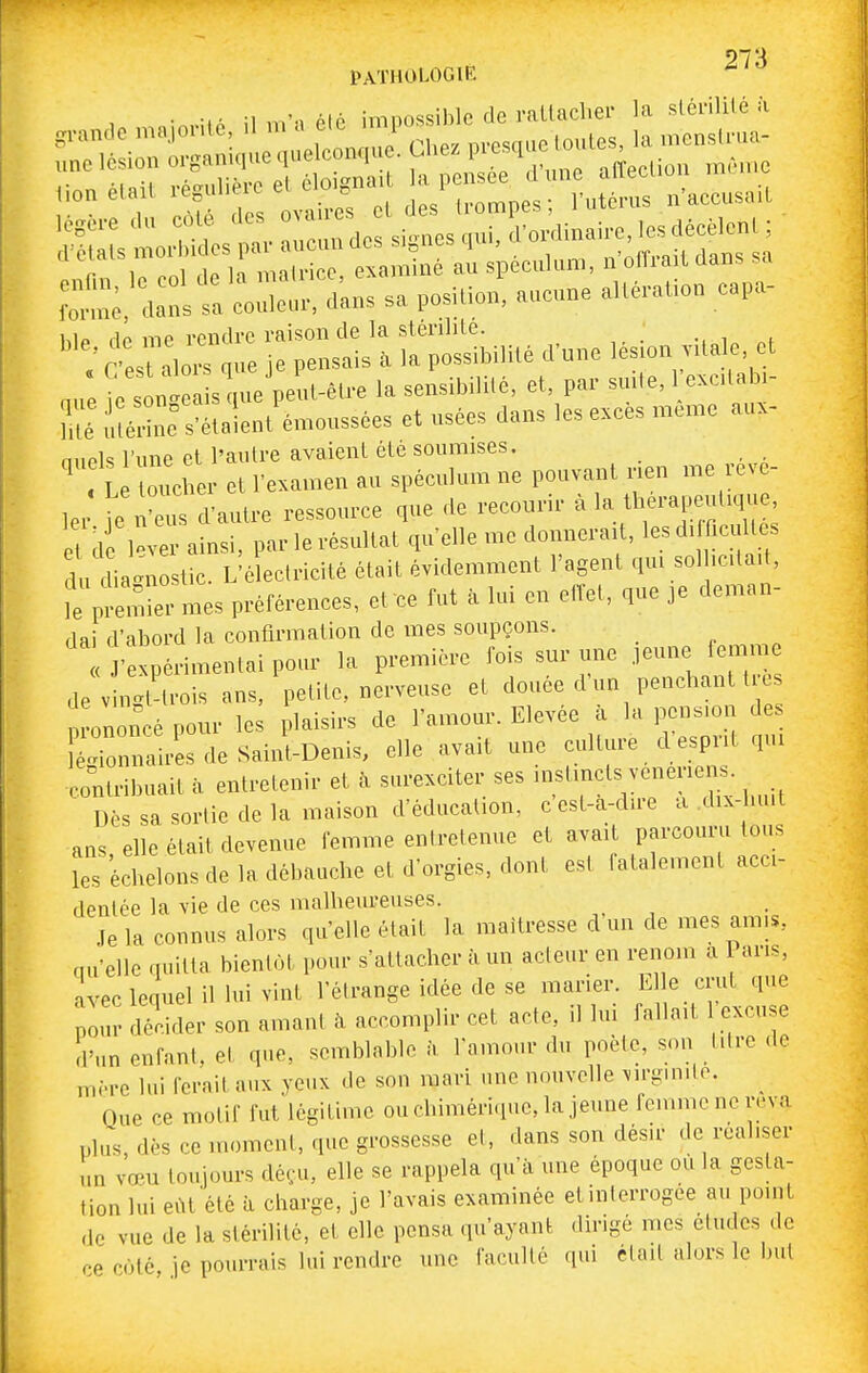 27 s PATHOLOGIE •n-itô il m'a été impossible de rallaclier la slénlilé à f:,;; <,r„s t: co;;;:,,,., sa pcuio,,, .ué™iio„ cap». hlp flô me rendre raison de la slenhle. ; r esuli^ que je pensais à la possibilité d'une lésion vdale et „ue ie s nt sV.e peu^ la sensibililé, et, par suite, exc.tab. lli: S s-étalent'émoussées et usées dans les e.ces même aux- n.iPk l'une et l'autre avaient été soumises. ' L ucL et l'examen au spéculum ne pouvant nen me révé- ler ie n'e\^ d'autre ressource que de recourir à 'a therape.diqi^ e de 1-er ainsi, par le résultat qu'elle me donnerait, lesdi ficultes u^ia^n Stic. L'électricité était évidemment l'agent qui sol .citait, le prX mes préférences, et ce fut à lui en ctlet, que je deman- dai d'abord la confirmation de mes soupçons. J'expérimentai pour la première fois sur une jeune femme de v ngt ti-ois ans, petite, nerveuse et douée d'un penchant tre ononcé pour les plaisirs de l'amour. Elevée à la pension des KnnlUs de Saint-Denis, elle avait une culture cl esprit qui contribuait à entretenir et à surexciter ses i-tmcts vei^eriens. Dès sa sortie de la maison d'éducation, c est-a-dire a dix-huit ans elle était devenue femme entretenue et avait parcouru tous les échelons de la débauche et d'orgies, dont est fatalement acci- dentée la vie de ces malheureuses. Je la connus alors qu'elle était la maîtresse d'un de mes amis, qu'elle quitta bientôt pour s'attacher à un acteur en renom a 1 ans, avec lequel il lui vint l'étrange idée de se marier. E e cnit que pour décider son an.ant à accomplir cet acte, il lui fallait excuse d'un enfant, et que, semblable à. l'amour du poète, s..n titre de mère lui ferait aux yeux de son mari une nouvelle virgmito. ^ Que ce motif fut légitime ouchimérique,la jeune femme ne reva plus, dès ce moment, que grossesse et, dans son désir de réaliser un vœu toujours déçu, elle se rappela qu'à une époque où la gesta- tion lui eiU été à charge, je l'avais examinée etinterrogoe au point de vue de la stérilité, et elle pensa qu'ayant dirigé mes études de ce coté je pourrais lui rendre une faculté qui était alors le but