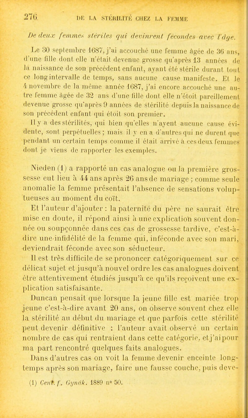 27(i !)[•: LA sTiiHiLiri:; ciikz la f]:mmk De deux femmes stètnles qui f/evmrent /cco?ides avec l'dye. Le 30 soplembre 1687, j'ai accouché une femme âgée de 30 ans, d'ime fille dont elle n'éUiil devenue grosse qu'après 13 années de la naissance de son précédent cnlanl, ayant été stérile durant tout ce long intervalle de temps, sans aucune cause manifeste. El le 4 novembre de la même année 1687, j'ai encore accouché une au- tre femme Agée de 32 ans d'une fille donl elle n'éloit pareillement devenue grosse qu'après 9 années de slérililé depuis la naissance de son précédent enfant qui éloit son premier. Il y a des stérilités, qui bien qu'elles n'ayent aucune cause évi- dente, sont perpétuelles; mais il y en a d'autres qui ne dtn-cntque pendant un certain temps comme il était arrivé à ces deux femmes dont je viens de rapporter les exemples. Nieden (1) a rapporté un cas analogue ou la première gros- sesse eut lieu à 44 ans après 20 ans de mariage ; comme seule anomalie la femme présentait l'absence de sensations volup- tueuses au moment du coït. Et l'auteur d'ajouter : la paternité du père ne saurait être mise en doute, il répond ainsi à une explication souvent don- née ou soupçonnée dans ces cas de grossesse tardive, c'est-à- dire une infidélité de la femme qui, inféconde avec son mari, deviendrait féconde avec son séducteur. Il est très difficile de se prononcer catégoriquement sur ce • délicat sujet et jusqu'à nouvel ordre les cas analogues doivent, être attentivement étudiés jusqu'à ce qu'ils reçoivent une ex- I)lication satisfaisante. J3uncan pensait que lorsque la jeune fille est mariée trop jeune c'est-à-dire avant 20 ans, on observe souvent chez elle la stérilité au début du mariage et que parfois cette stérilité peut devenir définitive : l'auteur avait observé un certain nombre de cas qui rentraient dans cette catégorie, et j'ai pour ma part rencontré quelques faits analogues. Dans d'autres cas on voit la femme devenir enceinte long- temps après son mariage, faire une fausse couche, puis deve-
