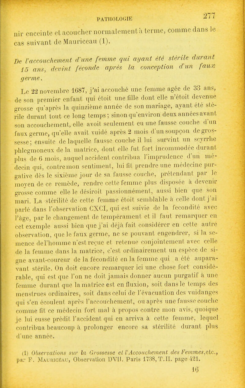 nir enceinte etncouchcr normalement à ternie, comme dans le cas suivant de Mauncean (1). De Vaccouchement d'une fetnme qui ayant été stérile durant 15 a)is, devint féconde après la conception d'un faux germe. Le 22 novembre 1687, j'ai accouché une femme âgée de 33 ans, de son premier enfant qui étoit unefdle dont elle n'étoit devenue grosse qu'après la quinzième année de son mariage, ayant été sté- rile durant tout ce long temps; sinon qu'environ deux années avant son accouchement, elle avoit seulement eu une fausse couche d'un faux germe, qu'elle avait vuidé après 2 mois d'un soupçon de gros- sesse; ensuite de laquelle fausse couche il lui survint un scjrrhe phlcgmoneux de la matrice, dont elle fut fort incommodée durant plus de 6 mois, auquel accident coniribua l'imprudence d'un mé- decin qui, contre mon sentimenl, lui fit prendre une médecine pur- gative dès le sixième jour de sa fausse couche, prétendant par le moyen de ce remède, rendre cette femme plus disposée à. devenir grosse comme elle le désiroit passionnément, aussi bien que son mari. La stérdité de celle femme étoit semblable à celle dont j'ai parlé dans l'observation CXCL qui est suivie de la fécondité avec l't^ge, par le changement de lempérament et il faut remarquer en cet exemple aussi bien que j'ai déjfi fait considérer en cette autre observation, que le faux germe, ne se pouvant engendrer, si la se- mence deThomme n'est reçue et retenue conjointement avec celle de la femme dans la matrice, c'est ordinairement un espèce de si- gne avant-coureur de la fécondité en la femme qui a été aupara- vant stérile. On doit encore remarquer ici une chose fort considé- rable, qui est que l'on ne doit jamais donner aucun purgatif à une femme durant que lamalriceest en fluxion, soit dans le temps des menstrues ordinaires, soit dans celui de l'évacuation des vuidanges qui s'en écoulent après l'accouchement, ou après une fausse couche comme fit ce médecin fort mal à propos contre mon avis, quoique je lui eusse prédit l'accident qui en arriva à cette femme, lequel contribua beaucoup à prolonger encore sa stérilité durant plus d'imc année. (1) Observations sur la Ciivssesse el VAccouchement des Femmes,elc., par V. MauricUau, Observation DVlt. Paris 1788,T.II. page 421. 16