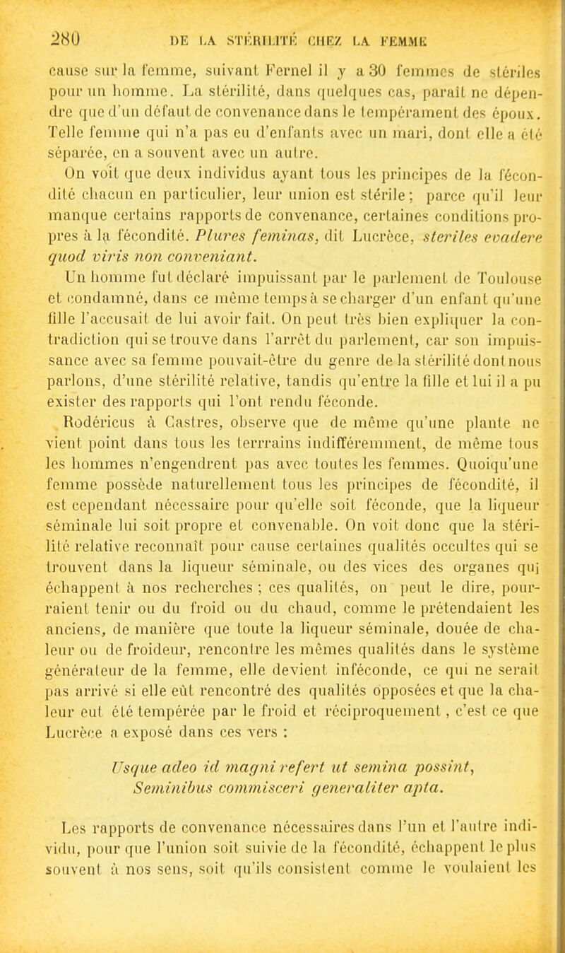cause sur la femme, suivant Kernel il y a 30 femmes de stériles potu- un homme. La stérilité, dans quelques cas, paraît ne dépen- dre que d'un défaut de convenance dans le tempérament des époux. Telle femme qui n'a pas eu d'enfants avec un mari, dont elle a él*- séparée, en a souvent avec un autre. On voit gue deux individus ayant tous les principes de la fécon- dité cliacun en particulier, leur union est stérile; parce qu'il leur manque certains rapports de convenance, certaines conditions pro- pres à 1^ fécondité. Plurcs feminas, dit Lucrèce, stériles evadere quod vhns non conveniant. Un homme fut déclaré impuissant par le parlement de Toulouse et condamné, dans ce même temps à se charger d'un enfant qu'une fille l'accusait de lui avoir fait. On peut très bien expliquer la con- tradiction qui se trouve dans l'arrêt du parlement, car son impuis- sance avec sa femme pouvait-èU-e du genre de la stérilité dont nous parlons, d'une stérilité relative, tandis qu'entre la fille et lui il a pu exister des rapports qui l'ont rendu féconde. Rodéricus à Castres, observe que de même qu'une plante ne vient point dans tous les terrrains indifféremment, de même tous les hommes n'engendrent pas avec toutes les femmes. Quoiqu'une femme possède naturellement tous les principes de fécondité, il est cependant nécessaire pour qu'elle soit féconde, que la liqueur séminale lui soit propre et convenable. On voit donc que la stéri- lité relative reconnaît pour cause certaines qualités occultes qui se trouvent dans la liqueur séminale, ou des vices des organes quj échappent à nos recherches ; ces qualités, on peut le dire, pour- raient tenir ou du froid ou du chaud, comme le prétendaient les anciens, de manière que toute la liqueur séminale, douée de cha- leur ou de froideur, rencontre les mêmes qualités dans le système générateur de la femme, elle devient inféconde, ce qui ne serai! pas arrivé si elle eût rencontré des qualités opposées et que la cha- leur eut été tempérée par le froid et réciproquement, c'est ce que Lucrèce a exposé dans ces vers : Usque adeo id magni refert ut semma possint, Seminibus coimnisceri generaliter apta. Les rapports de convenance nécessaires dans l'un et l'autre indi- vidu, pour que l'union soit suivie de la fécondité, échappent le plus souvent à nos sens, soit qu'ils consistent comme le voulaient les