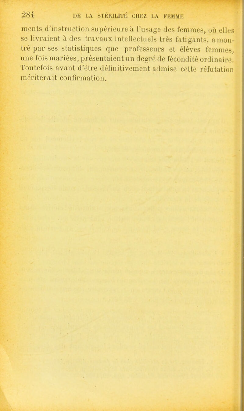:284 DE LA SrKlULITK CIIKZ LA KKMMK menls d'instruclion supérieure à l'usage des femmes, où elles se livraient à des travaux intellectuels très fatigants, amon- tré par ses statistiques que professeurs et élèves femmes, une fois mariées, présentaient un degré de fécondité ordinaire. Toutefois avant d'être définitivement admise cotte réfutation mériterait confirmation.