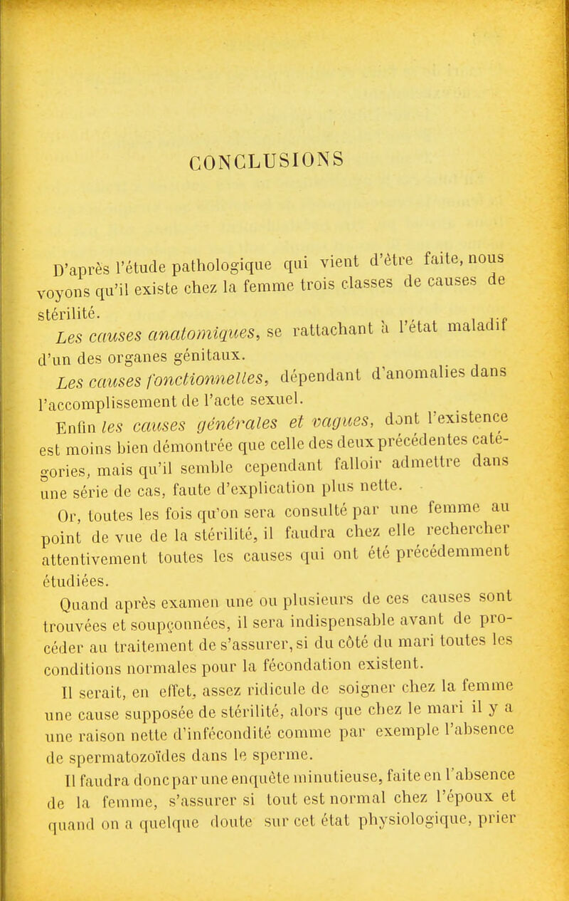 CONCLUSIONS D'après l'étude pathologique qui vient d'être faite, nous voyons qu'il existe chez la femme trois classes de causes de stérilité. , , i p Les causes anatomiques, se rattachant à l'état maladif d'un des organes génitaux. Les causes fonctionnelles, dépendant d'anomalies dans l'accomplissement de l'acte sexuel. Enfin les causes générales et vagues, dont l'existence est moins bien démontrée que celle des deux précédentes caté- gories, mais qu'il semble cependant falloir admettre dans une série de cas, faute d'explication plus nette. Or, toutes les fois qu'on sera consulté par une femme au point de vue de la stérilité, il faudra chez elle rechercher attentivement toutes les causes qui ont été précédemment étudiées. Quand après examen une ou plusieurs de ces causes sont trouvées et soup(,:onnécs, il sera indispensable avant de pro- céder au traitement de s'assurer, si du côté du mari toutes les conditions normales pour la fécondation existent. Il serait, en effet, assez ridicule de soigner chez la femme une cause supposée de stérilité, alors que chez le mari il y a une raison nette d'infécondité comme par exemple l'absence de spermatozoïdes dans le sperme. Il faudra donc par une enquête minutieuse, faite en l'absence de la femme, s'assurer si tout est normal chez l'époux et quand on a quelque doute sur cet état physiologique, prier
