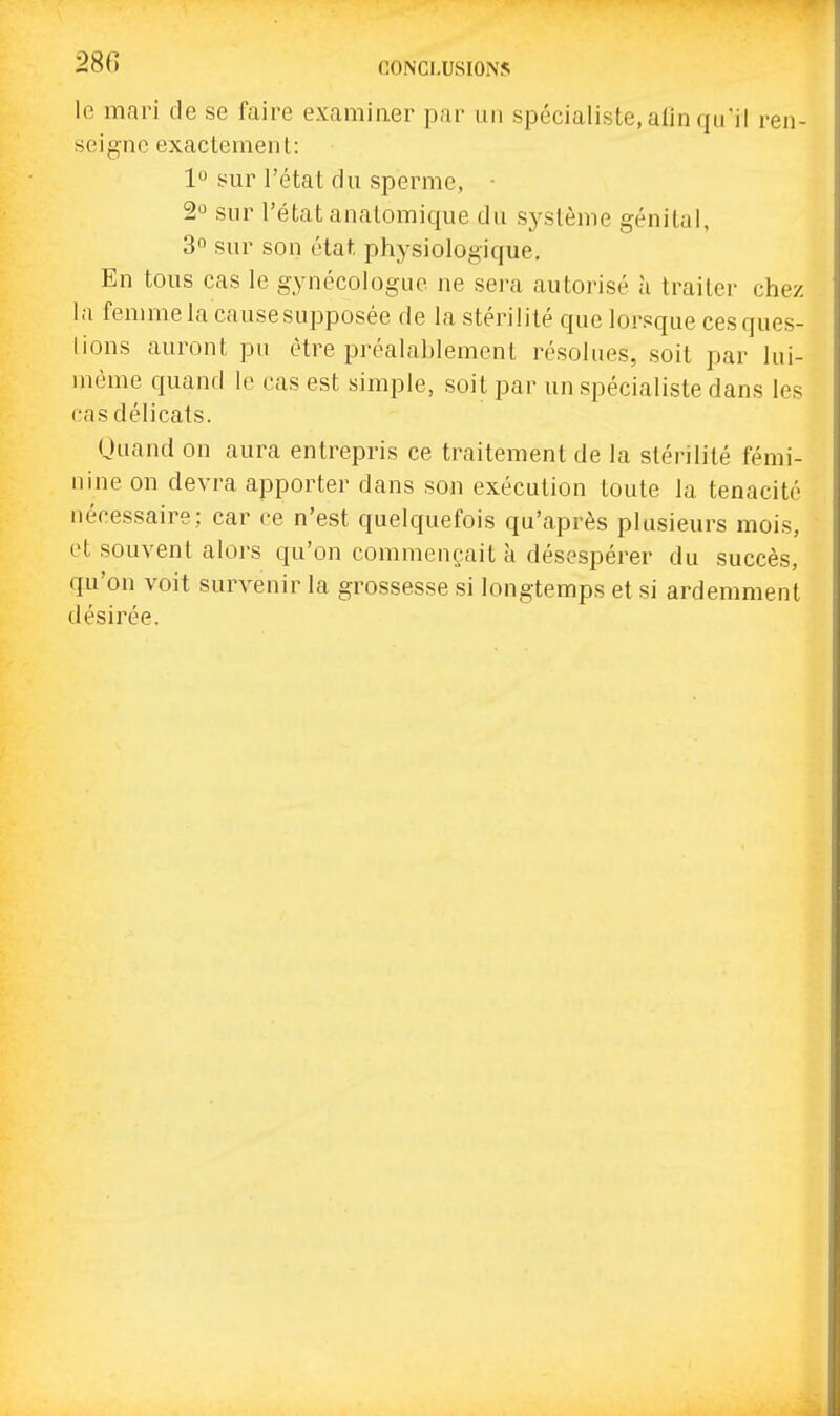 le mari de se faire examiner par un spécialiste, alin qu'il ren- seigne exactement: 1° sur l'état du sperme, • 2° sur l'état anatomique du système génital, 3 sur son état physiologique. En tous cas le gynécologue ne sei-a autorisé à traiter chez la femme la cause supposée de la stérilité que lorsque ces ques- tions auront pu être préalahlement résolues, soit par lui- même quand le cas est simple, soit par un spécialiste dans les cas délicats. Quand on aura entrepris ce traitement de la stérilité fémi- nine on devra apporter dans son exécution toute la ténacité nécessaire; car ce n'est quelquefois qu'après plusieurs mois, et souvent aloi's qu'on commençait à désespérer du succès, qu'on voit survenir la grossesse si longtemps et si ardemment désirée.