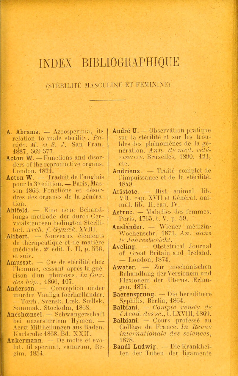 (STi:iULlTK MASCULINE ET FÉMLM.XE) A. Abrams. — Azoospcnnin, ils relation lo maie sterilily. Pa- cific. M. cl S. J. San Fran. ■1887. 569-577. Acton W. — Functions and disor- ders of the reproduclive organs. London, 1871. Acton W. — Traduit de l'anglais pour la 3e édition. — Paris, Mas- son 1863. Fonctions et désor- dres des organes de la généra- tion. Ahlfeld. — Eine ncue Bcliand- lungs metbode der durch Ccr- vicalstenosen bedinglen Stcrili- \œt. Ai'cli. f. Gynœli. XVIIl. Alibert. — Nouveaux éléments de thérapeutique et de matière médicale. 2o édit. T. II, p. 55C, etsuiv. Amussat. — Cas de stérilité chez l'homme, cessant après la gué- rison d'un phimosis. In Gaz. des hôp., iSm, 107. Anderson. — Conccplion undcr inurdrc Yauliga focrhaîllander. — Tœrh. Svensk. Lœk. Sœllsk. Satnmak. Stockohn, 1808. Aneshœnsel. — SchwangerschaCI hei unzerstœrlem Hymen. — Acrzt Miltheilungen ans Badeii. Karlsruhe 1808. Ikl. XXII. Ankermann. — De molis ol evo- hil. m siiermal, vnnanau, lU'- gim. 1854. André U. — Observation pratique sur la stérilité et sur les trou- bles des phénomènes de la gé- nération. Ann. de mecl. rélé- ri7iaii.'e, Bruxelles, 1890. 121, etc. Andrieux. — Traité complet de Timpuissancc et de la stérilité. 1849. Aristote. — Uisl. animal, lib. VII. cap. XVII et Générât, ani- mal, lib. Il, cap. IV. Astruc. — Maladies des femmes. Paris, 1765, t. V. p. 59, Auslander. — AMener médizin- Wochenschr. 1871, An. dans le Jahi'csbcrichl. Aveling. — Obstétrical Journal of Créât Britain and Ireland. — London, ]87i. Awater. — Zur mecbanischen Behandlung derVersionem und Flexionem der Utérus. Erlan- gen. 1874. Baerensprung. — Die heroditœre Syphilis, Berlin, 1864. Baliïiani. — Compte rendu de l'Acad. des se., t. LXVlll, 1869. Balbiani. — Cours professé au Collège de France. In Revue inlei'naltonale des sciences, 1878. BandI Ludwig. — Die Krankhei- tcn der T\iben der ligamenle