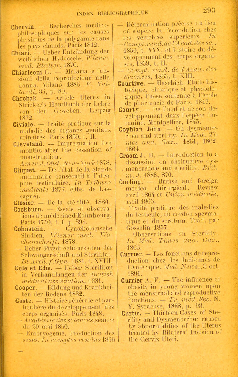Ghervin. ■— Uechoi'ches luédico- pliilosopliiquos .siii' les causes |.livsi(iues de la polygainio dans les pavs chauds. Paris 1812. Chiari. — Uebei- Ealziiudiing der weildicheu Hvdi'occle, Wiener mcd. Blc-ller, 1870. Chiarleoni G. — Malaria e l'nn- zioni délia reproduzione nella donna. Milano 1886. F. Val- la rdi, m, p. 80. Chrobak. — Article Uleriis m Slricker's Handhnch der Lelire von <len Geweben. Leipzig 1872. Civiale. — Traité pratique sur la maladie des organes génitaux urinaires. Paris 1850, t. II. Cleveland. — Imprégnation 11 ve months after Ihe cessation oF menstruation. AmerJ. Obst. New-York 1878. Cliquet. — De l'étal de la glande mammaire consécutif à l'atro- phie tcsticulaire. In Tribune mcclicale 1877. (Obs. de Las- sagne). Glosier. — De la stérilité, 1880. Gockburn. — Essais et observa- tions de médecine d'Edimbourg, Paris 1740, t. I. p. 394. Gohnstein. — Gynaîkologische Studien. Wiener mecl. Wo- ehenschrifl, 1878. — Ueber Pra^dilectionszciten der ScliM'anijerschafl und Stcrilital. In ArcJÏ. f.Gyn. 1881, t. XVIII. Cole et Edis. — Ueber Stérilitœ.l in Verhandlungen der Brilish mfklical associai ion, i 881. Cooper. — Bildung und Krankhei- len der Bodens 1832. Coste. — Histoire générale el jiar- Jiculicre du développement des corps organisés. Paris 1818. — Académie ries sciences,séance <lu 30 mai 4850. — Embryogénie, i'rodiiclion des sexe.-s. fn co^nptes rendus LSM 2\rs — Déterminai ion précise du lieu où s'opère la. réc(Hidalion chez les vertébrés supériciu-s. In — Compl.rend.de VAcad.des .se, 1850, t. XXX, et histoire du dé- veloppement des corps organi- sés, 1859, t. II. — Compl. rend, de VAcad. des Sciences. 1863, t. XIII. Courtive. — Haschich. Etude lais- torique, chimique et physiolo- gique. Thèse soutenue à Técole de pharmacie de Paris, 1847. Couity. — De rœui'ct de son dé- veloppement daiis l'espèce hu- maine. Montpellier, 1845. Goyhlan John. — On dysmenor- rhea and sterility. In Med. Ti- mes and. Gaz., 1861, 1862, 1864. Groom J. II. — Introduction lo a discussion on ohstructive dys- > menorrhoœ and steriUly. Bril. m. J. 1888, 870, Gurling. — British and foreign raedico chirurgical. Review avril 18G4 et Union médicale, avrillSOo. — Traité pratique des maladies du testicule, du cordon sperma- tiqiie et du scrotum. Ti-ad. par Gosselin 1857. — Observations on Sterility. In Med. Times and. Gaz.. 1863. Gurrier. — Les Ibnctions derepi'o- duction, chez les Indiennes de l'Amérique. Med. Neics.,'^ ocl. 1891. Cuirier A. F: — The inlluence of obesit.y in young women upon Ihe menslrualand reproductive functions. — Tr. med. Soc. N. Y. Syracuse, 1888, p. !)8. Curtis. — Thirteen Cases of Ste- rility and Dysmenorrhœ caused hj abnormalilics ol' thc Utérus Ireatcd by Bilatéral Incision of the Cervix Ulcri.