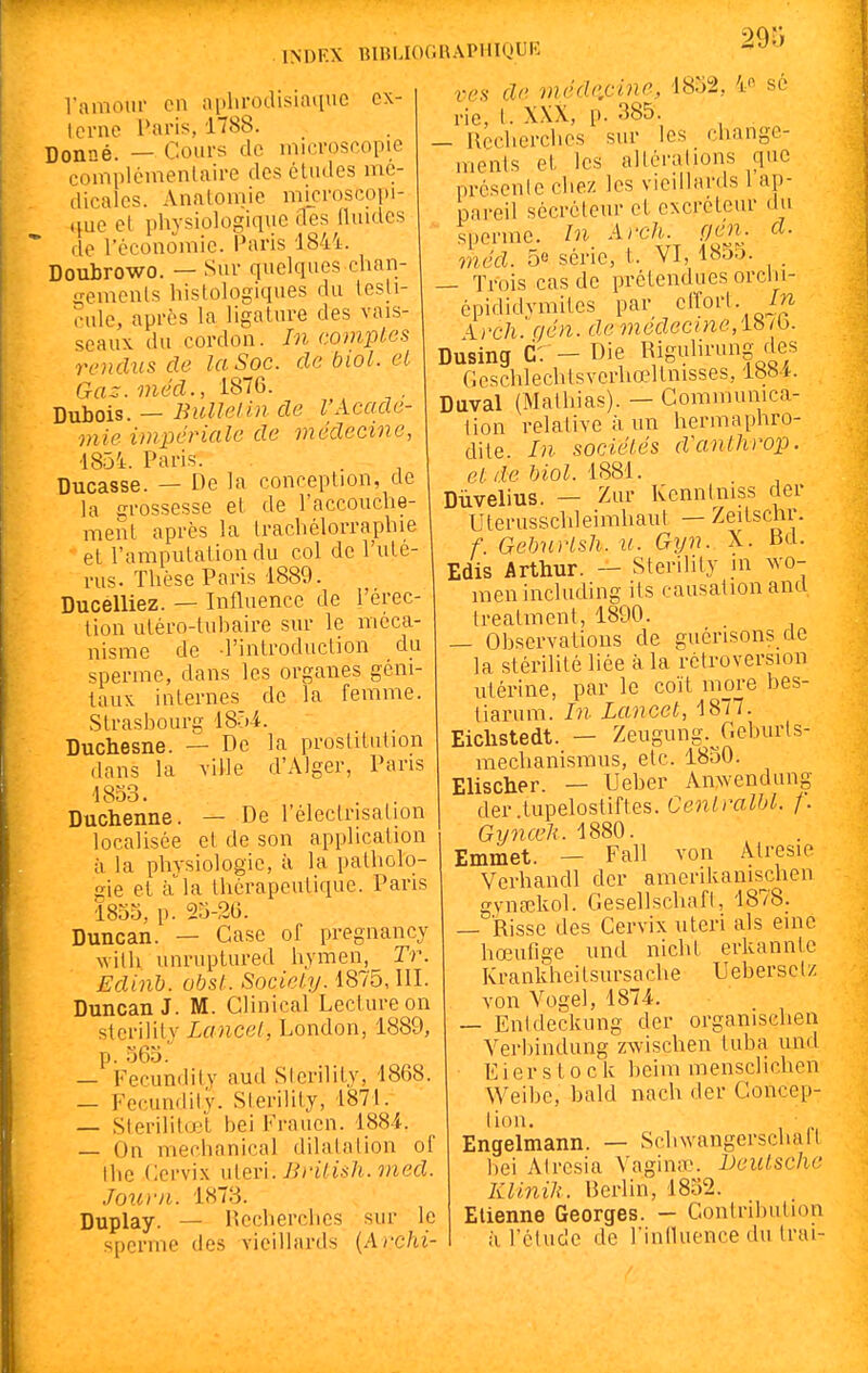 Vamoui- en aphrodisiaque ex- terne Paris, 1788. Donné. — Cours de microscopic con-iplémenlaire des études mé- dicales. Anatomie microscopi- .}ue et physiologique des lUiides ' de l'économie. Paris 1844. Doubrowo. — Sur quelques chan- gements hislologiques du testi- cule, après la ligature des vais- seaux du cordon. In comptes rendus de la Soc. de biol. et Cra=. méd., 1876. . Dubois. — Bullelin de VAcadé- mie impériale de médecine, 1854. Paris. Ducasse. — De la conception, de la grossesse et de l'accouche- ment après la trachélorraphie et l'amputation du col de l'uté- rus. Thèse Paris 1889. Ducelliez. — Influence de l'érec- tion utéro-tubaire sur le méca- nisme de l'introduction du sperme, dans les organes géni- taux internes de la femme. Strasbourg IB-M. Duchesne. — De la prostitution dans la ville d'xMger, Pans 1853. Duchenne. — De l'électnsation localisée et de son application à la physiologie, à la patholo- gie et à'la thérapeutique. Pans 1855, p. 23-26. Duncan. — Case of pregnancy witli unruptured hymen, Tr. Edinb. obst. Sociel.y. 1875, III. Duncan J. M. Clinical Lecture on sterility Lancel, London, 1889, p. 365. — Fecundity aud Sterility, 1868. — Fecundity. Sterility, 1871. — Sterilito't bei Frauen. 1884. — On mechanical dilatation of the (iervix \\{Qn. Bi'iii&h.med. Joi(.ni. 1873. Duplay. — Hccherches sur le sperme des vieillards {Archi- ves de méd(-cine, 1832, 4« se rie, t. XXX, p. 385. — Recherches sur les change- ments et les altérations que présente chez les vieillards 1 ap- pareil sécréteur et excréteur da sperme. In Arch. çién. d. méd. 5e série, t. VI, 1855. _ — Trois cas de prétendues orclii- épididvmites par clîort. Arcli'.qén. de ?necZecme, 18/b. Dusing Cr-Die Rigulirung des Gcschlechtsverhœltnisses, 188i-. Duval (Mathias). — Communica- tion relative à un hermaphro- dite. In. sociétés d'anthrop. e. L de biol. iS8i. Dùvelius. — Zur Kennliiiss der Uterusschleimhaut — Zeitschr. f. Gebnrlsh. u. Gyn. X. Bd. Edis Arthur. — Sterility m vn'O- menincluding its causationancl treatment, 1890. — Observations de guénsons cle la stérilité liée à la rétroversion utérine, par le coït more bes- tiarum. In Lancel, 1877. Eichstedt. — Zeugung.^Geburts- mechanismus, etc. 1830. Elischer. — Ueber Anwendung der.tupelostiftes. Cenlralbl. f. Gynœli. 1880. Emmet. — Fall von Atresie Verhandl der amerikanis^chen gynsekol. Gesellschaft, 1878. — Risse des Cervix uteri als eine hœufige und nicht erkanntc Krankheitsursache Uebersclz von Vogel, 1874. — Entdeckung der organischen Verliindung zwischen tuba un(t E i er s 10 c k beim mensclichen Weibe, bald nach der Concep- tion. Engelmann. — Schwangerschalt bei AIresia Vagin<ie. Deutsche Klinih. Berlin, 1832. Etienne Georges. - Contribution il l'étude de rintluence du trai-