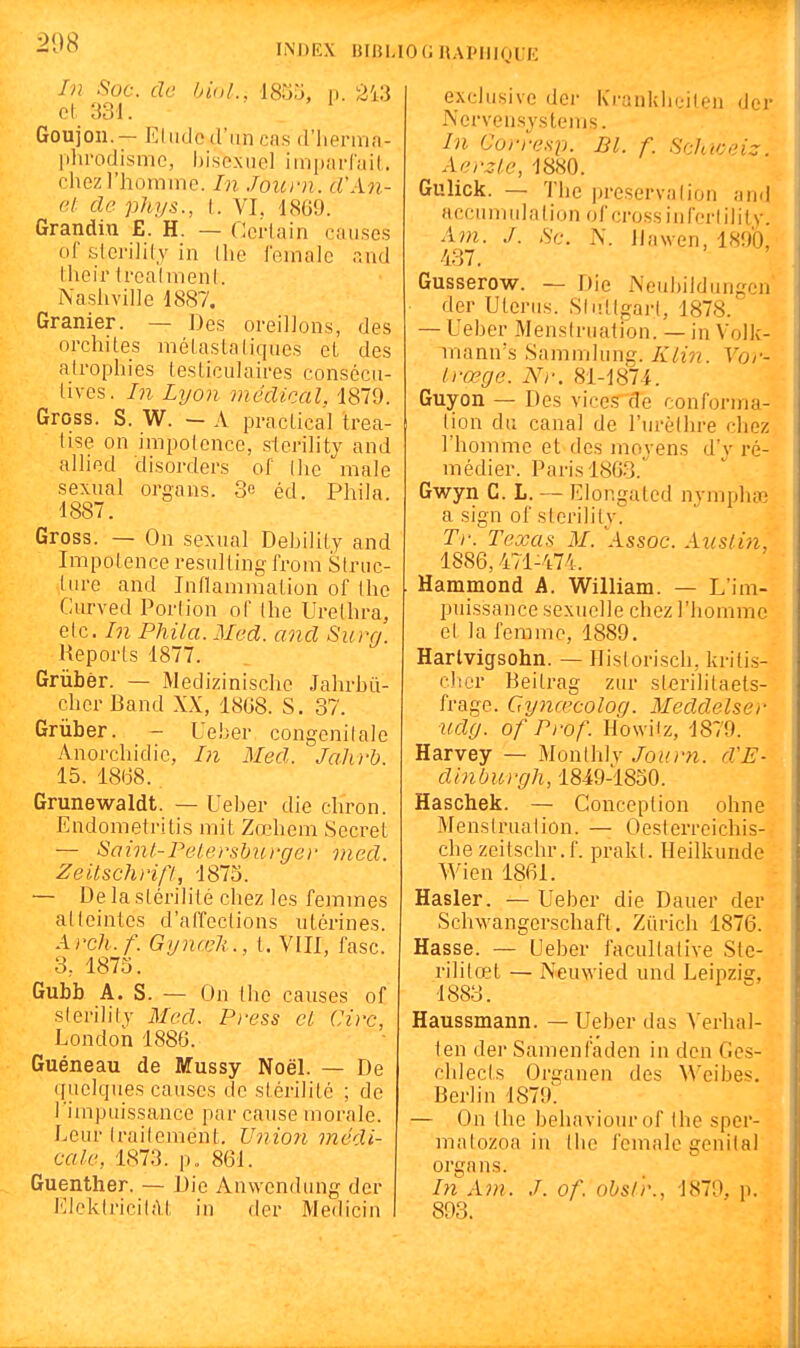In Soc. de bioL, 18S3, n. 243 ol 331. Goujon. — EliKlod'iinca.s d'iierinfi- lilirodisnic, hisexiiel iiiipai-niil. chozriiominc. In Joum. rlWn- 6l: de phys., l. VI. 18G9. Grandit! E. H. — Certain ol' slci'ilil.y in (lie femalc r.nd Iheir trcalmenl. Nasliville 1887. Granier. — Des oreillons, des orchites mélaslaliques el des atrophies testiculaires consécu- tives. In Lyon médical, 1879. Gross. S. W. — A practical trea- tise on impotence, slerility and allied disorders of (he maie sexual organs. 3e éd. Phila. 1887. Gross. — On sexual Debility and Impotence resulting from Struc- ture and luflammation of thc Curved Portion of Ihe Urelhra, etc. In Phila. Med. and Surq. Reports 1877. Grùbèr. — Medizinische Jahrbù- clier Band XX, 18G8. S. 37. Grùber. - Ueber congénitale Anorchidie, In Med. Jahi-b. 15. 18(38. Grunewaldt. — Ueber die chron. Endometritis mit Zœhem Secret — Saint-Pelershurgei- med. Zeitschrip, 1875. — De la stérilité chez les femmes atteintes d'aifections utérines A)'ch. f. Gynœli ., t. VIIl, fasc. 3, 1875. Gubb A. S. — On llie causes of s(eri]i(y Med. Press cl Cire, London 1886. Guéneau de Mussy Noël. — De quelques causes de stérilité ; de l 'impuissance par cause morale. Leur (railemént. Union médi- cale, 1873. p. 861. Guenther. — Die Anwendung dcr lîlektricilfVt in der Medicin exclusive der Kranklieilen der Nervensjstems. In Corresp. Bl. f. Scluceiz. Aerzle, 1880. Gulick. — The préservation and accum ula lion of cross i n fert il i ly. Am. J. Se. N. ilawen, 1890, 437. Gusserow. — Die Neubildungcn der Utérus. S(ut(gar(, 1878. — Ueber Mens(ruati'on. — in Volk- niann's Sammlung. Klin. Vor- Irœgc. Nr. 81-1874. Guyon — Des vices de conforma- tion du canal de l'urèlhre chez l'homme et des moyens d'y ré- médier. Paris 1803.^ Gwyn G. L. — Elonguted nympha,' a sign of storility. Tr. Texas M. \\ssoc. Aiislin, 1886,471-474. Hammond A. William. — L'im- puissance sexuelle chez l'homme et la femme, 1889. Harlvigsohn. — Historisch, krili-s- clier Beitrag zur sterililaets- frage. Gy7ia^colog. Meddelser udy. of Prof. HowHz, 1879. Harvey — Monthlv Journ. d'E- dinburgh, 1849-1850. Haschek. — Conception ohne Menstruation. — Oesterreichis- che zeitschr.f. prakl. Heilkunde Wien 1861. Hasler. — Ueber die Dauer der Schwangerschaft, Zurich 1876. Hasse. — Ueber facultative Ste- rililœt — Neuwied und Leipziar, 1883. ^ ^ Haussmann. — Ueber das A'erhal- ten der Samenfaden in dcn Ges- chlec(s Organen des Weibes. Berlin 1879^. — On the behaviourof the spcr- ma(ozoa in the female génital organs. In Am. J. of. obslr., 1879, p. 893.
