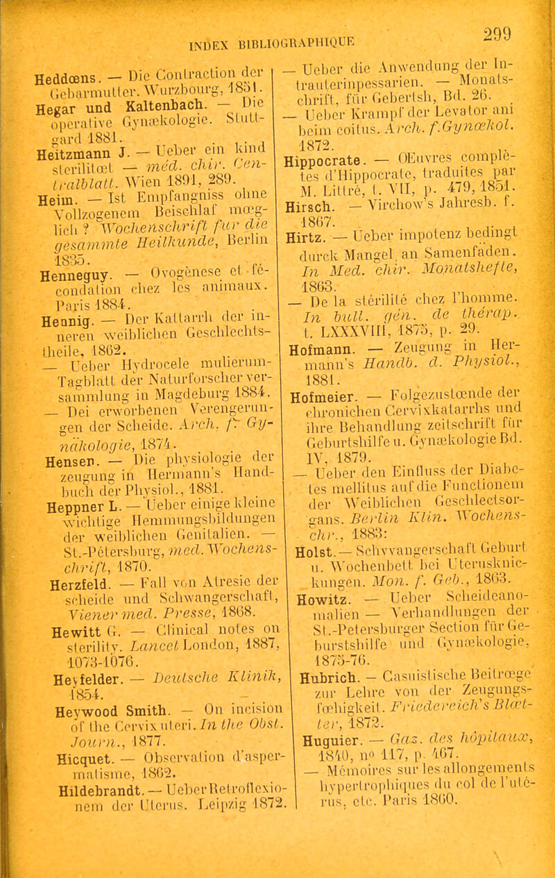Heddœns. - Die Goali-aclion dei- Coiiarmuller. W.urzliourg, Ibal. Hegar und Kaltenbach. - Die opérai ive Gyn^lœlogie. SluU- oard 1881. , • , ■ , Heitzmann J. - Ucber ein und sterililœt — méd. dur Ccn- IralblaU. Wien 1891, 289. Heiin. — Ist Enipfangnjss oline Vollzogenem Bcischlai mœg- licli ? Wochenschrift fur die gescnnmte Heilkunde, Berlin 18-35. Henneguy. - Ovogenese el le- coudalion chez les anmiaux. Paris 188-4. ^ . Heanig. — Der Kallarrh (1er in- neren weiblichcn Geschlechls- Iheile, 1862. — Ueber llydrocele mulierum- Taffi)latt der NalurCorscher ver- sammlung in Magdeburg 1884. — Dei erworbenen Vorengeriin- gen der Scheide. Aj'c7i. Gy- nclliologie, 1874. Hensen. — Die physiologie der zeugung in Hermann's Iland- buch der Physiol., 1881. Heppner L. — Ueber einige klcine wichlige Hemmungsbildungen der weiblichcn Genilalien. — SL.-Pélersburg, med. Wochens- chrift, 1870. Herzfeld. — Fall von Alresie der scheide und SchwangcrschafI, Yienermed. Presse, 1808. Hewitt G. — Clinical notes on sierilitv. Zfmcei London, 1887, 1073-1076. Heyfelder. — Deutsche KliniJt, 1854. Heywood Smith. - On incision of Ihe Ccrvix ulcri.M tlie Obst. Journ., 1877. Hicquet. — Obscrvalion d'asper- malisme, 18G2. Hildebrandt. —UoherRetrollexio- nern der LHeriis. Leipzig 1872. — Ucber die Anwendung der In- trauLerinpessarien. — Monals- chrift, fiir Geberlsh, Bd. 2fa. — Uei)er Krainpl'der Levator ani beim coilus. Arch. f.GynœliOl. 1872. Hippocrate. — OEuvres complè- tes d'Hippocrale, traduites par M. Litlré, l.VII, p. 479,1851. Hirsch. — VirchoVs Jahresb. I. 1867. 1 r ^ Hirtz. — Ucber impotenz bedingl durck Mangel an Samenfaden. In Med. chir. Monaishefle, 1863. _ De la stérililé chez 1 homme. In huit. gén. de thérap. t. LXXXVlli, 1873, p. 29. Hofmann. — Zeugung in Her- mann's Handb. d. Physiol., 1881. Hofmeier. — Folgczuslœnde der chronichen Cerviskatarrhs und ihre Behandlung zcitschrift fiir Geburlshille u. Gyntekologie Bd. IV. 1879. — Ucber den Einlluss dcr Diabè- tes mellilus aurdie Fiinclioncm der Weiblichcn Geschleclsor- frans. Berlin Klin. Wochens- chr., 1883: Holst. — Schvvangerscîhafl GcburI u. ^^'ochenbetl bci Uleriiskmc- kungen. Mon. f. Geb., 1803. Howitz. — Ueber Scheidcancj- malien — Ycrhandlungcn der St.-Petersburger Section ITirGe- burstshilfe und Gynaîkologie, 1875-76. Hubrich. - Casuislische Beilrœgo zur Lehre von der Zeiigungs- l'œhigkeit. Friedereich's Blœt- l.j.r, 1872. Huguier. — Gas. des hôpitaux 1840, no 117, p. 467. — Mi^moires sur les allongemenl. liyperlroi>hi(incs du col de l'utc riis. el(;. Paris 1860.