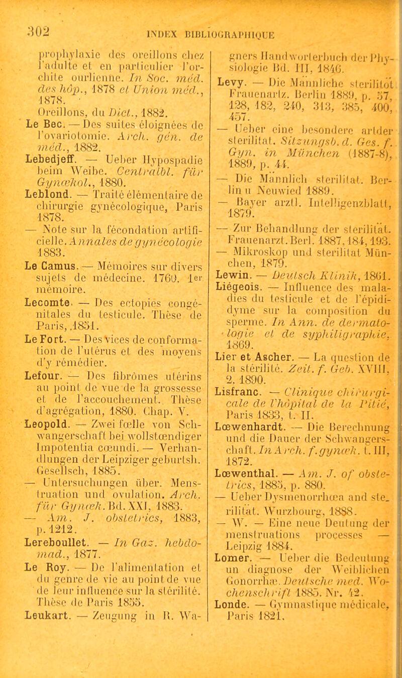 propliyliixie des oreillons chez l'adulte et en parliciilier l'or- clilLe oin-lienne. In Soc. mécl. des hôp., 1878 cl. Union mécl., 1878. • Oreillons, du Dici., '1882. Le Bec. — Des suites éloignées de l'ovariotomic. A)-ch. qcn. clc mccl., 1882. LebedjeflF. — Ueber lljpospadie beim Weibc. CcnLi-aLbl. fur GyncekoL, 1880. Leblond. — Traité élémenlaire de chirurgie gynécologique, Paris 1878. — Note sur la fécondation arlifi- cleUo. Annales degynccoloqic 1883. Le Camus. — Mémoires sur divers sujets de médecine. 176D. 1er mémoire. Lecomte. — Des ectopies congé- nitales du testicule. Thèse de Paris, .1831. Le Fort. — Des vices de conforma- tion de l'utérus et des 'moyens d'y rémédier. Lefour. — Des fibromes utérins au point de vue de la grossesse et de l'accouchement.. Thèse d'agrégation, 1880. Cihap. V. Leopold. — Zwei fœlle von Sch- wangerschaft bei wollstœndiger Impotentia cœundi.— Verhan- dlungen dcr Leipziger geburlsh. flesellsch, 1885. — Unlersuchungen iiber. Mens- truation und ovulation. Arch. fur Gynœh.m.W], 1883. — Am. J. obslcl.rics, 1883, p.1212. LerebouUet. — Iji Gaz. hcbdo- mad., 1877. Le Roy. — De l'alimenlafion et du genre de vie au point de vue de leur iniluence sur la siérililé. Thèse de i'aris 1855. Leukart. — Zeugung iu W. Wa- gners Ilandwurleiliuch der JMiy- siologie lid. JII, 1840. Levy. — Die Mamiliche stcrilitol. Fi-uienarlz. IJerlin 188ii, p. .57 128, 182, 2i0, 313, 385, 400, 457. — Ueber eine besonderc arlder sierililat. Silzunyab.d. Ges. f. Gyn. in Milnchcn (1887-8), 1889, p. 4i. — Die Mannlich sierililat. J3er- lin u Ncuwied 1889. — 13ayer arzll. Intelhgenzblatt, 1879. — Zur Behandlung der slerililàt. Frauenarzl. Berl. 1887,18-4,193. —■ Mikroskop und slerilitat Miin- chen, 1870. Lewin. — Deuisch Klinik, 18G1. Liégeois. — Influence des mala- dies du testicule et de l'épidi- dyme sur la composition du sperme. In Ann. de dermalo- ■ lofiic cl. de syjjlnligrarjkie.. 1869. Lier et Ascher. — La question de la stérilité. Zeit. f. Gch. XVIIL 2. 1890. Lisfranc. — Clinique chirurgi- cale de Vhàpilal de la Pilié, Paris 1833, t. II. Lœwenhardt. — Die Berechnung und die Dauer der Schwangers- chaft. InArch. f.gyna'J;. L III, 1872. Lœwenthal. — A^n. J. of obsle- Irics, 1885, p. 880. — Ueber Dysmenorrhœa and sle_ rilital. Wtu-zbourg, 1888. — W. — Eine neue Deulung der menstruations processcs — Leipzig 1884. Lomer. — Ueber die Bedoulung un diagnose der Weiblichen Gonovvhiv. Deutsche nied. ^Yo- chenschrifl 1885. Nr. 'i2. Londe. — Gvmnasli(iue médicale, Paris 1821.
