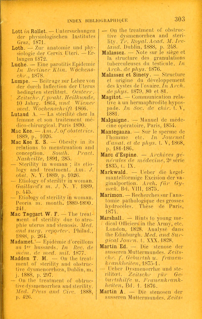 LNDEX BIBLIOCJUAPIIKJUI-: Lott in RoUet. — Uiilersiichungen dei- phvsiologischen Insliliiles Graz, 1871. Loth. — Ziir nnalomic und phy- siologie (1er Cervix Uteri. —Ei- langen 1872. Luche. — Eine parolilis Epidémie In Beiiinev Kl in. Wochens- chr., 1878. Lumpe. — Beilrage ziir Lehre von der durch Inlleclion der Utérus bedingien sterilitœt. OesLerr. ■ Zeilschr. f.p}uht. Heilkunde, 10 Jalu-g. 1864, und Wiene)- med. Wochenschrift 1866. Lutaud A. — La stérilité chez la femine et son traitement mé- dico-chirurgical. Paris 1890. Mac Kee. — Xm. J. of obsieirics. 1889, p. 1026. Mac Kee E. S. — Obesity in ils relations to menstruation and conception. Soulh. PracL. Nashville, 1891, 283. — Slei'ility in woman ; ils elio- logy and Ireatment. Am. J. obk. N. Y. 1889, p. 1026. — Etiology of sterility in woman. Gaillafd's m. J. N. Y. 1889, p. 443. — Eliologv of sterilil j in woman. Peoria m. month. 1889-1800. m. Mac Taggart W. F. — The Ireal- ment of sterilily due to atro- phie utérus and slenosis. Med. and suvq. reiiorler. Philad., 1888, p. 264. Madamet.— Epidémie d'oreillons au lei- hussards. In Rec. de niém. de tned. mil. 1877. Madden T. M. — On Ihe Ireal- ment ol' sterilily and obstrdc- tivc dysmenorrhœa, Dublin, m. j. •1888, p. 297. — On Ihc Ireatment of obtruc- I ivc dy.sraetiorrhea and sterility. Med. Pi'ess and Cire. 1888, p. 426. — On the Ireatment of obsli'uc- live dysmcnorrhea and steri- lity. Tr. Royal. Acad. M. Ire- Icind. Dublin, 1888, p. 248. Malassez. — Note sur le siège et la structure des granulations tuberculeuses du testicule. In Arch. de phys. 1876. Malassez et Sinety. — Structure et origine du développement des kystes de l'ovaire. In Arch. de phys. 1879, .80 et 81. Magitot. — Communication rela- tive à un hermaphrodite hypos- pade. In Soc. de chir. t. V, 1881. Malgaigne. — Manuel de méde- cine opératoire, Paris, 1854. Mantegazza. — Sur le sperme de l'homme etc. In Jnunial d'anat. et de p}iys. t. V, 1868, p. 184-186. Marc d'Espine. — Archives gé- nérales de médecine, 26 série 1835, t. IX. Markwald. — Ueber die kegel- mantelformige Excision derva- ginalportion. Arch. fur Gy- nœli. Bd. VIII, 1873. Marimon. — Recherches sur l'ana- tomie pathologique des grosses hydrocèles. Thèse de Paris, 1874. Marshall. — Hints to young me- ' dical Olliciers in Ihe Army, etc. London, 1828. Analysé dans Ihe Edinburgh. Med. and Sur- gicalJourn. t. XXX. 1828. Martin Ed. — Die sténose der ausseren Mutiermundes. Zeils- chr. f. GebiDish u. frauen- Jarmhlieilen, 1875-1. — [Jebcr Dysmenorrha; und ste- rilitœi. ^Zeilsch)- jilr Ge- hurtshilfe u. Frauenhrank- heilen, Bd. 1. 1876. Martin A. — Die sienosen der ausseren Mutiermundes. Zeils-