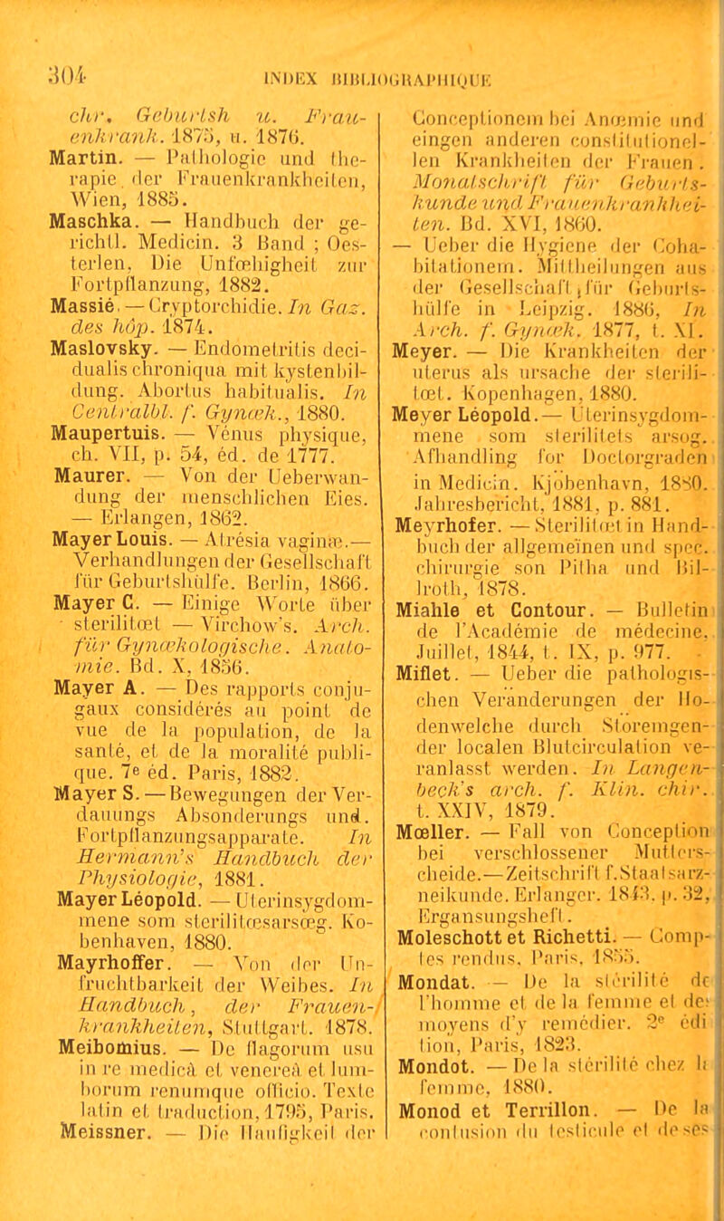 INDEX IHBUOGUAPHIOUIÎ chr, GeburLsh te. Fraii- enkranh. 1875, h. 1876. Martin. — Palliologie und thé- rapie (1er Fraiienkrankhci(ci), Wien, 1885. Maschka. — Hanclbuch der ge- richll. Medicin. 3 Band ; Oes- terlen, Die Unfœhiglicil ziir Fortpllanzung, 1882. Massié. — Cryptorchidie./n Gaz. des hôp. 1874. Masloysky. — Endomelritis deci- dualis chroniqua mit kystenhil- dung. Abortus habilualis. In Cenlralbl. f. Gynœh., 1880. Maupertuis. — Vénus physique, ch. Vil, p. d4, éd. de 1777. Maurer. — Von der Lleberwan- dung der uienschlichen Eies. — Erlangen, 1862. MayerLouis. — Atrésia vagina3.— Verhandlungen der Gesellschaft lur GeburIshiilJ'e. Berlin, 1866. Mayer C. — Einige Worte iiber - sterilitœt — Virchow's. Arcli. fur Gynœholocjische. Aiialo- niie. Bd. X, 1856. Mayer A. — Des rapports conju- gaux considérés au point de vue de la population, de la sanlé, et de la moralité publi- que. 7e éd. Paris, 1882, Mayer S. — Bewegungen der Ver- dauungs Absonderungs unel. Fortpllanzungsapparate. In Hermann's; Hanclbuch der Physiologie, 1881. Mayer Léopold. — (Jterinsjgdom- mene som sterilitrcsarsœg. Ko- benhaven, 1880. Mayrhoffer. — Von der Un- rruclitbarkeit der Weibes. In Handbitch, der Frauen- ktrmJiheilen, Stuttgart. 1878. Meibomius. — De tlagoriim usa in re medicfl el, vencreA el lum- Itoriim renuniquc odicio. Texte latin et traduction, 1795, Paris. Meissner. — Die llaii(lgl<eil dci- Conceptionem bel Anœmie iiml eingen anderen conslitiitionel- len Krankbeilen der Fi-aiien . Mo7ial.sdirijt fur Geburis- liunde imd Fratianhranhhei- ten. Bd. XVI, 1860. — Ueber die Hygiène der Coha- bitationem. Miftlieibingen aus de)' Geselischal't jiïir (;el)urls- hiiHe in Leipzig. 1886, In Arch. f. Gynœli. 1877, t. XI. Meyer. — Die Krankbeilen der utérus als ursacbe der sterili- tœt, Kopenhagen,1880. Meyer Léopold.— Uterinsygdom- mene sora slei'ilitels arsog. Afbandling l'or Doctorgi-aden in Medicin. Kjobenhavn, 18S0. .labresbericbt, 1881, p. 881. Meyrhofer. —Sterilit(r;l in Hand-- bucb der allgemeïnen und spec. chirurgie son Pilha und Bil- ]rolh,'^1878. Miahle et Contour. — Bulletini de l'Académie de médecine.. Juillet, 1844, t. IX, p. 977. -' Miflet. — Ueber die pathologis-- chen Veranderungen der Mo-- denwelche durch Storemgen-- der localen Blutcirculation ve- ranlasst werden. In Langen- beçlis arch. f. Klin. chir.. t. XXIV, 1879. Mœller. — Fall von Conception bei verschlossener Mutlers- cheide.—Zeitschril'l f.Staalsarz- neikunde. Erlanger. 18i3. p. 32,. ErgansungshefI. Moleschott et Richetti. — Comp- les rendus, l'aris. 1855. Mondât. — De la stérilité de riioinme et de la femme el des nujyens d'y remédier. 2*^ édi lion, Paris, 1823. Mondot. —Delà sicrililé chez li femme, 1880. Monod et Terrillon. — De la^ <'oulusi()U du Icsiicule el desCP
