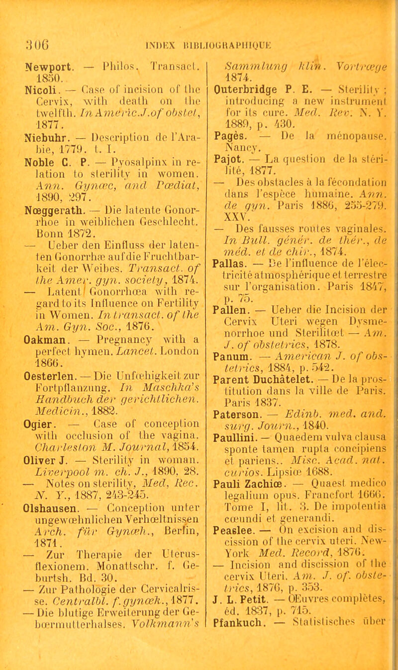 INDIÎX lUBL lOUHAPIlIQUK Newport. — Philos. Ti-ansacl. 1850. Nicoli. — Case ol' incision of (lie Cervix, witli dealh on Uio twelClh. In Amcu-ïc.J.ùf obsiel, 1877. Niebuhr. — Description de l'Ara- bie, 1779. l. I. Noble C. P. — Pyosalpinx in re- lation to slerility in women. Ann. Gijnœc, and rœclial, 1890, 297. Nœggerath. — Die latente Gonor- rhoe in weiblichen Gesehlecht. Bonn 1872. — Ueber den Einfluss der laten- ten GonorrhtT aufdie Fruchtbar- keit der Weibes. Transact. of l.lie Amer. gyn. socieiy, 1874. — Latent' Gonorrhœa with l'e- gardtoits Influence on Fertility in Women. Inl.mnsact. of Ihe Am. Gyn. Soc, 1876. Oakman. — Pregnancy with a perlecl hymen. Lancei. London 186G. Oesterlen. — Die Unfœhigkeit zur Fortpflanzung. In MaschJm's Bandbiœh der gericMlichen. Medicin., 1882.' Ogier. — Case of conception with occlusion of the vagina. Charles!on M. Journal, 18S4. Oliver J. — Sterility in woman. Liverpool m. ch. J., 1890, 28. — Notes on sterility, Med. liée. N. Y., 1887, 243-245. OIshausen. — Conception unter ungewrehnlichen Verhœltnissen Arch. fur Gynœh., Berlin, 1871. —- Zur Thérapie der Ulerus- flexionem. Monatlschr. f. Ge- burtsh. Bd. 30. — Zur Pathologie der Gervicalris- se. Centralbl. f.gynœh.,\%l'l. — Die blutige Rrvveiterung der Ge- bœrmutterhalses. Volkmann's Sammlung h lin. Vorlrœgc 1874. Outerbridge P. E. — Sterility ; introducing a new instrument for ils cure. Med. liev. N. V. 1889, p. 430. Pagès. — De la ménopause. Nancy, Pajot. — La question de la stéri- lité, 1877. — Des obstacles à la fécondation dans l'espèce humaine. Ann. de gvn. Paris 188G, 233-279. XXV. — Des fausses roules vaginales. In Bull, génér. de thér., de méd. el de chir., 1874. Pallas. — De l'influence de l'élec- tricité atmosphérique et terrestre sur l'organisation. Paris 1847, p. 75. Pallen. — Ueber die Incision der Cervix Utei'i wegen Dysme- norrhoe und Sterililœt — Avi. J. of nbsielrics, 1878. Panum. — American J. of obs- lel.rics, 1884, p. 542. Parent Duchàtelet. — De la pros- titution dans la ville de Paris. Paris 1837. Paterson. — Edinb. med. and. surg. Journ., 1840. Paullini. — Quaedem vulva clausa sponte tamen rupta concipiens et pariens.. Mise. Acad. nal. cin-ios. Lipsiœ 1688. Pauli Zachioe. — Quaest medico legalium opus. Francfort 1666. Tome I, lit. M De impolenlia cœundi et generandi. Peaelee. — On excision and dis- cission of the cervix utcri. New- York Med. Record, 1876. — Incision and discission of the cervix Uleri. Am. J. of. obsle- trics, 1870, p. 3,53. J. L. Petit. — OEuvres complètes, éd. 1837, p. 715. Pfankuch. — Slalislischcs iihor