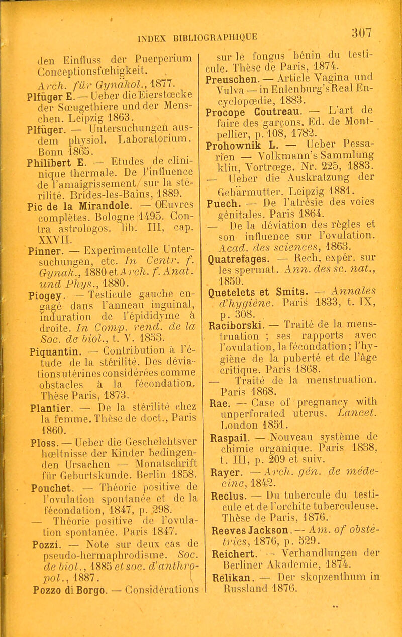 3U7 lien Einfluss dcr Puerpcnum Gonceptionsfœhigkeil. A/'c/i. fiir Gyn'aliol., 1877. PlfùgerE. —Ueber dieEierstœcke der Sœiigelhiere und der Mens- chen. Leipzig 1863. Plfùger. — Unlersuchiingen aiis- dem physiol. Laboraloriiim. Bonn 1865. Philibert E. — Etudes de clini- nique thermale. De l'intluence de l'amaigrissement, sur la sté- rilité. Brides-les-Bains, 1889. Pic de la Mirandole. — OEuvres complètes. Bologne 1495. Con- tra astrologos. lib. III, cap. XXVII. Pinner. — Experimentelle Unter- suchungen, etc. In Ceniv. f. Gynak., 1880et.4 rc/i. f. Anat. und Phys., 1880. Piogey. — Testicule gauche en- gagé dans l'anneau inguinal, induration de l'épididyme à droite. In Cotnp. rend, de la Soc. de biol., t. V. 1853. Piquantin. — Contribution à l'é- tude de la stérilité. Des dévia- I ions utérines considérées comme obstacles à la fécondation. Thèse Paris, 1873. Plantier. — De la stérilité chez la femme. Thèse de doct., Paris 1860. Ploss. — Ueber die Geschelchtsver hœltnisse der Kinder bedingen- den Ursachen — Monatschrift fia- Geburlslcimde. Berlin 1858. Pouchet. — Théorie positive de l'ovulation spontanée et de la fécondation, 1847, p. 298. — Théorie positive de l'ovula- tion spontanée. Paris 1847. Pozzi. — Note sur deux cas de pseudo-hermaphrodisme. Soc. de biol., 1885etsnc. d'anthro 'pol., 1887. \ Pozzo diBorgo. — Considérations sur le fongus bénin du testi- cule. Thèse de Paris, 1874. Preuschen. — Article Vagina und Vul va —- in Enlenburg's Real En- cyclopœdie, 1883. Procope Coutreau. — L'art de faire des garçons. Ed. de Mont- pellier, p. 108, 1782. Prohownik L. — Ueber Pessa- i-ien — Volkmann's Sammlung klin, Vortrœge. Nr. 225, 1883. - Ueber die Auskratzung der Gebarmutter. Leipzig 1881. Puech. — De l'ati-ésie des voies génitales. Paris 1864. — De la déviation des règles et son influence sur l'ovulation. Acad. des sciences, 1863. Quatrefages. — Rech. expér. sur les spermat. Ann. des se. nal., 1850. Quetelets et Smits. — Annales dliygiène. Paris 1833, t. IX, p. 308. Raciborski. — Traité de la mens- Iruation -. ses rapports avec l'ovulation, la fécondation; l'hy- giène de la puberté et de l'tige critique. Paris 1868. — Traité de la menstruation. Paris 1868. Rae. — Case of pregnancy with unperforated utérus. Lancet. London 1851. Raspail. — Nouveau système de chimie organique. Paris 1838, t. m, p. 209 et suiv. Rayer. —Arch. gén. de méde- cine, 1842. Reclus. — Du tubercule du testi- cule et de l'orchite tuberculeuse. Thèse de Paris, 1876. Reeves Jackson.— Am. of obsté- trics, 1876, p. 529. Reichert. — Verhandlungen der Berhner Akademie, 1874. Rélikan. — Der skopzenthum in Russland 1876.