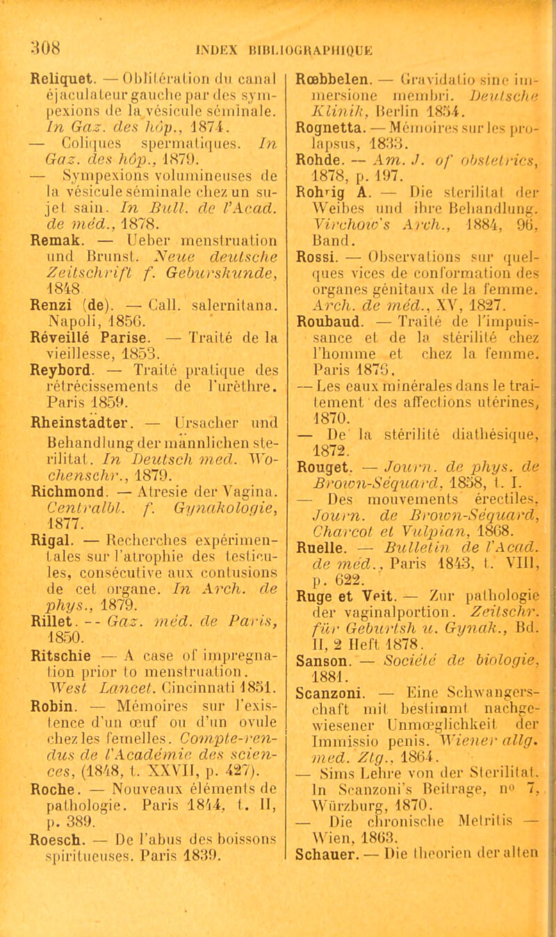 INDEX BIBLI OGRAPHIQUE Reliquet. —Oblil.éralion du canal éjacidaleurgaiiclie par des sjm- pexions de la vésicule séminale. In Gaz. des hàp., 1874. — Coliques spermaliques. hi Gaz. des hôp., 1879. — Sympexions volumineuses de la vésicule séminale chez un su- jet sain. In Bull, de l'Acad. de méd., 1878. Remak. — Ueber menstruation und Brunst. Neioe deulsche ZeitscUrift f. Gebuvshunde, 1848 Renzi (de). — Call. salei-nitana. Napoli, 185G. Réveillé Parise. — Traité de la vieillesse, 1853. Reybord. — Traité pratique des rétrécissements de l'urèthre. Paris 1859. Rheinstadter. — Ursacber und Behandlung der mannlichen ste- rilital. In Deutsch med. AVo- chensch)'., 1879. Richmond. —Atresie derA^agina. Ce7ilralbl. f. Gynaholoqie, 1877. Rigal. — Recherches expérimen- tales sur l'alropbie des testicu- les, consécutive aux contusions de cet organe. In Arch. de phys., 1879. Rillet. -- Gaz. méd. de Paris, 1850. Ritschie — A case of imprégna- tion prior (o menstruation. West Lancet. Cincinnati 1851. Robin. — Mémoires sur l'exis- tence d'un œuf ou d'un ovule chez les femelles. Compte-ren- dus de l'Académie des scien- ces, (1848, t. XXVII, p. 427). Roche. — Nouveaux éléments de pathologie. Paris 18'(4. t. II, p. 389. Roesch. — De l'abus des boissons .spiritueuses. Paris 1839. Rœbbelen. — Gravidatio sine iin- mersione meinbri. iJeuisclie Klinik, Berlin mi. Rognetta. — Mémoires sur les pro- lapsus, 1833. Rohde. — A m. of ohstelrics, 1878, p. 197. Rohrig A. — Die storilital der Weibes und ihre Behandlung. Virchoîo's Arch., 1884, 96, Band. Rossi. — Observations sur quel- ques vices de conformation des organes génitaux de la l'emme. Arch. de méd., XV, 1827. Roubaud. — Traité de l'impuis- sance et de la stérilité chez l'homme et chez la femme. Paris 1876. — Les eaux minérales dans le trai- tement des affections utérines, 1870. — De la stérilité diathésique, 1872. Rouget. — Journ. de phys. de Broion-Séquat'd, 1858, t. I. — Des mouvements érectiles, Journ. de Broion-Séquard, Charcot et Yulpian, 1868. Ruelle. — Bulletin de VAcad. de méd.. Paris 18-43, t. VIll, p. 622. Ruge et Veit. — Zur pathologie der vaginalportion. Zeitschr. fier Geburlsh u. Gynah., Bd. II, 2 Heft 1878. Sanson. — Société de biologie. 1881. Scanzoni. — Eine Schwangcrs- chaft mit bestinomt nachge- wiesener Unmœglichkeit der Immissio pénis. Wiener allg. med. Ztg., 1864. — Sims Lebre von der Sterilitat. In Scanzoni's Beitrage. no 7,. Wiirzburg, 1870. — Die cbroniscbe Meiritis — Wien, 18G3. Schauer. — Die thcorien der alten
