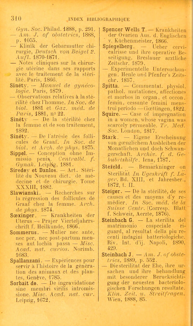 Gyn. Soc. Philad. 4888, p. 291. — Am. J. of obsteLvics, 1888, p. 1055. — Klinik der Gebarmullei chi- rurgie, Leutsch von Beigel 2. Aufï. 1870-1871. — Noies cliniques sur la chirur- gie utérine dans ses rapports avec le traitement de la stéri- lité. Paris, 1866. Sinéty. — Manuel de gynéco- logie. Paris, 1879. — Observations relatives à la sté- rilité chez l'homme. hiSoc. de biol. 1881 et Gaz. méd. de Paris, 1881, no 22. Sinéty — De la stérilité chez la femme et de son traitement, 1892. Sinéty. —■ De l'atrésie des folli- cules de Graaf. In Soc. de biol. et Arch. de phys. 18T5. Sippel. — Conception ohne Im- missio pénis. Centvalbl. f. Gy7iak. Leip^^g, 1881. Siredey et Danlos. — Art. Stéri- lité du Nouveau dict. de mé- decine et de chirurgie. Tome XXXIII, 1882. Slawianski. — Recherches sur la régression des follicules de (Iraaf chez la femme. Arcli. de phys. 1874. Sœxinger. — Krankheiten der Utérus — Prajer Vierteljahrrs- chrift f. Heilkunde, 1866. Sommerus. — Mulier nec ante, nec per, nec post-partum men- ses aut lochia passa — Mise. Acad. nat. ctcrios. Norimb. 1683. Spallanzani. — Expériences pour servir à. Thistoire de la généra- lion des animaux et des plan- tes, Genève, 1785. Sorbait de. — De ingravidatione sine membri virilis inlromis- sione. Mise. Acad. naL. cuv. Leipzig, 1672. Spencer Wells T. — Krankheiten der Ovarien Ans. d. Englischeii V. Kiichenmeister, 1866. Spiegelberg. — Ueber cervi- calrisse und ihre operative Be- seiligung. Breslauer urztliche Zeitschr. 1879. — ExperimentelJe Untersuchuii- gen. llenle und Pfenfer's Zeits- chr. 1857. Spitta. — Commentât, physiol. pathol. mutationes, afVecliones et morbos in organ. et occon.- femin. cessante femini mens- trui période — Gœl tingen, 1822. Squire. — Case of imprégnation in a womcn, whose vagina was scarcely perméable. Ti\ Medf. Soc. London, 1817. Stark. — Eigene Erscheinung von gœnzlichem Ausbleiben der Monatlichen und doch Schwan- gerschaft. Archiv. f. d. Ge- ' bubvtshilfe. lena, 1787. Steîeld. — Bemarkninger on Sterilitat In Ugeskrift f. La- qer. Bd. XIII, et Jahresber., 1872, t. II. Steiger. — De la stérilité, de ses causes et des moyens d'y re- médier. In Soc. méd. de la Suisse Centr. (Gorresp. Blalt f. Schweiz, Aerzte, 1876). Steinbach G. — La sterilita del matrimonio cospeciale ri- guard, al résultat délia piu re- centi indagini batteriologiche. Riv. Int. d'ij. Napoli, 1890. 429. Steinbach J. — Am. J. ofobsle- trics, 1889, p. 552. — Die sterilitat der Ehe, ihre ur- sachen und ihre behandlung mit besonderer Berucksichti- gung der neuesten bacteriolo- gischen Forschungen resultate. K/in. Zeil. u. Slreitfragen. Wien, 1888, 85.