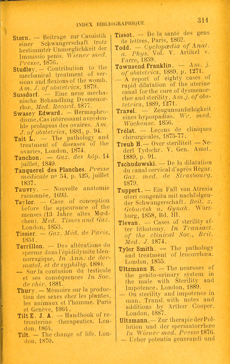 Stem. — Beitrage zurCasuistik einei- SchwangerscUafl trolz beslimmter Unmœglichkeil (1er Imiuissio pénis. Wiener inrcl. Presse, 1876. Studley. — GontribuUon lo the mechanical trealmenl ol ver- sions and flexions of Ihe womb. A7n. J. of obsletrics, 1879. Sussdorf. — Eine neue mecha- nisclie Behandlung Dysménor- rhée, Med. Record. 1877. Swasey Edward. — Hermaphro- disme. Cas intéressant avec-dou- ble prolapsus des ovaires. Am. J. of obstetrics, 1881, p. 9i. Tait L. — The pathology and trealmenl of diseases of Ihe ovaries, London, 1874. Tanchon. — Gaz. des hôp. 14 juillet, 1849. Tanquerel des Planches. Presse médicale no 54, p. 425, juillet 1837. Tauvry. — Nouvelle anatomie raisonnée, 1693. Taylor. — Case of conception before Ihe appearance of the menses (13 Jahrc altes Mœd- chen). Med. Times and Gaz. London, 1853. Tissier. — Gaz. Méd. de Paris, 1851. Terrillon. — Des altérations du s[)erme dansl'épididymite blen- norragiqiie, In Ann.de der- malol. et de syphilig. 1880. — Sur la contusion du testicule et ses conséquences In Soc. de ehir. 1881. Thury. — Mémoire sur la produc- tion des sexes chez les plantes, les animaux et l'homme. Paris et Genève, 18G4. TiltE. J. A. — Handbook of ve- Iroulerine therapeutics. Lon- don, 1864. Tilt. — The change of life. Lon- don, 1870. Tissot. — De la santé des gens de lettres, Paris, 1862. Todd. — Cyclopœdia of Anal. a. Phys. Vol. V. Arlikel v. Farre, 1859. Townsend Franklin. — Aw. j. of obsletrics, 1889, p. 1271. — A report of eighty cases oi rapid dilatation of the utenne canal for Ihe cure of dysmenor- rhœ and sterility. Am.j. of obs- tetrics, 1889, 1271. Traxel. — Zeugunsunfœhigkeit eines hypospadias. Wr. med. Wochensc. 1856. Trélat. — Leçons de cliniques chirurgicales, 1875-77. Treub H.— Over steriliteit — Ne- derl Tydschr. V. Gen. Amst. 1889, p. 91. Tschudowski. — De la dilatation du canal cervical d'après Hégar. Gaz. med. de Strasbourg. 1879. Tuppert. — Ein Fall von Atresia uteri congenita mit nachfolgen- der Schwangerschaft. Beit. z. Geburtsk u. Gynali. Wiirz- burg, 1858, Bd. III. Tlevan. — Cases of sterility af- ter lithotomy. In Transacl. of the clinical Soc, Brit. Med. J. 1874. Tyler Smith. — The pathology and treatment of leucorrhœa. London, 1855. Ultzmann R. — The neuroses of Ihe genito-urinary system in Ihe inale with Sterility and Impotence. London, 1889. — On sterility and impotence in man. Transi, with notes and additions by Arthur Cooper. London,1887. Ultzmann.— Zur thérapie derPol- hition und der spermatorrhœe In Wiener med. Presse 1876. — Ueber polentia generandi und