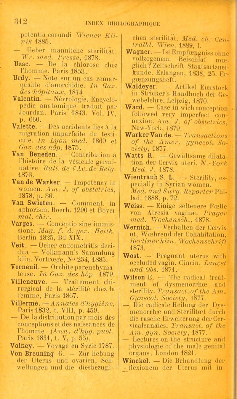 812 I.NDKX lUHLKXjUAPIIiyui': polenliti cofiiindi Wie??e?^ Kli- vili 4885. — Ueber mannliche sLeriliLal. Wr. med. Presse, 1878. Uzac. — De la chlorose chez l'homme. Paris 1853. Urdy. — Note sur un cas remar- quable d'auorchidie. In Gaz. des hôpUaux, 1874 Valentin. — Névrologie. Encyclo- pédie analomique traduit par Jourdan. Paris 1843. Vol. lY p. 660. Valette. — Des accidents liés à la migration imparfaite du testi- cule, hi Lyon med. 1869 et Gaz. des hôp. 1875. Van Beneden. — Contribution à l'histoire de la vésicule germi- native. Bull, de VAc. de Beki. 1876. Van de Warker. — Impotency in women. Am. J. of obsteirics. 1878, p. 36. Van Swieten. — Comment, in aphorism. Boerh. 1290 et Boyer mal. chir. Varges. — Conceptio sine immis- sione. Mag. f. d. gez. Heilk. Berlin 1825, Bd XIX. Veit. —Ueber endometritis deci- dua — Volkmann's Sammlung klin. Vortrœge, No 254, 1885. Verneuil. — Orchite parenchyma- teuse. In Gaz. des hôp. 1879. Villeneuve. — Traitement chi- rurgical de la stérilité chez la lemme, Paris 1867. Villermé. —Annales dliyqiène, Paris 1832, t. VIII, p. 459. — De la distribution par mois des conceptions et des naissances de l'homme. [Ann. dliyq. publ. Paris 1831, t. V, p. 55j. Volney. — Voyage en Syrie 1787. Von Breuning G. — Zur hebung der lllei'us und ovarien, Scli- weiiungen uud die diesbezugli- chen slerilitat. Med. ch (Jen- l.ralbl. Wien. 1889, I. Wagner. — Isl Emplœngniss ohne vollzogenem tieisclilar mo'- glich? Zeitschrift Staatsartznei- kunde. Erlangen, 1838, 25. Er- gœnzungsheft. Waldeyer. — Artikel Eierslock in Stricker's Handhucli der Ge- webelehre. Leipzig, 1870. Ward. — Case in wich concepiion followed very imperj'ecl con- nexion. Am. J. of obsteirics, New-York, 1879. Warker Van de. — Transaciions of l.he Amer, gynecol. So- ciety, 1877. Watts R. — Gewaltsame dilata- lion der Cervix uleri. N.-York Med. J. 1878. Wientraub S. L. — Sterility, es- pecially in Syrian women. Med. andSurg. Reporter Phi- lad. 1888, p. 72. Weiss. — Einige seltenere Fœlle von Atresia vaginœ. Prager med. Wochensch., 1878. Wernich. — Verhalten der Cervix ut, Wœhrend der Cohabitation, Berlinerlilin. Wochenschrift 1873. West. — Pregnant ulerus with occluded vagin. Cincin. Lancet and Obs. 1871. Wilson E. — The radical treat- ment ol dysmenorrhœ and sterility. Transaci.of the Am. Gyjiecol. Society, 1877. — Die radicale Heilung der Dys- menorrhaî und Sterilitœt durch die rasche Erweiterung derCer- vicalcanales. Transact. of the Am. gyn. Society, 1877. — Lectures on the structure and physiologie of the maie génital organs. London 1821. WinckeL — Die Behandliing der lle.xiouein der Ulerus mit in-