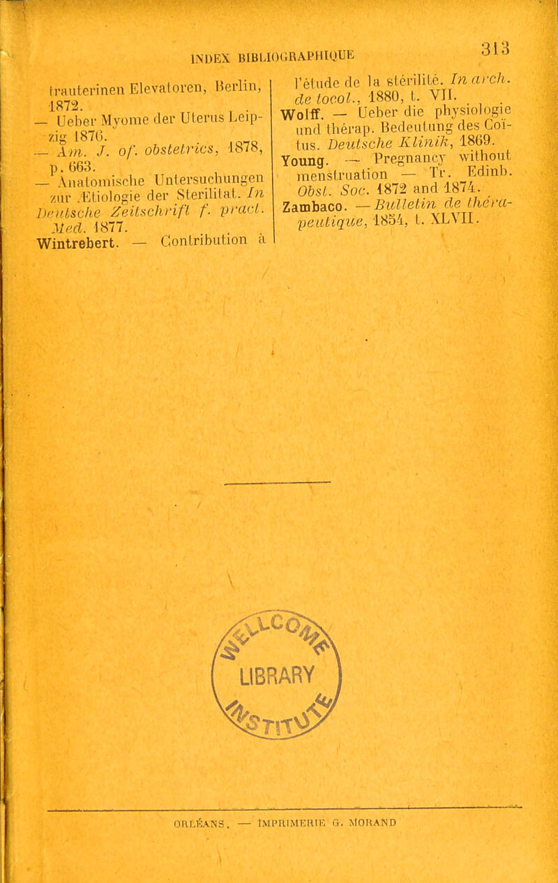 irauterinen Elevatoren, Berlin, 1872. , . — Ueber Mvome der Uleriis Leip- zig 187G. — Ani. J. of. obstelrics, 1878, p. (363. — Aiialomische Uniersuchungen zur .'Ktiologie der SLerililal. hi DriUsche Zeitschrifï f. prad. Mecl. 1877. Wintrebert. — Gonlnbution a 313 l'élude de la slénlil.é. Inarch. de locoL, 1880, l. VII. . . Wollf. — Ueber die physiologie und thérap. BedeuUing des Coi- tus. Deutsche Klin/k, 1869. Young. — Pregnancy without menslriiation — Tr. Edinb. Obst. Soc. 1872 and 1874. Zambaco. —Bitlleiin rie l.hei-a- peuUque,iSM, L XL VIL ORLÉANS. — IMPRIMEHIK fi. iilOHAND