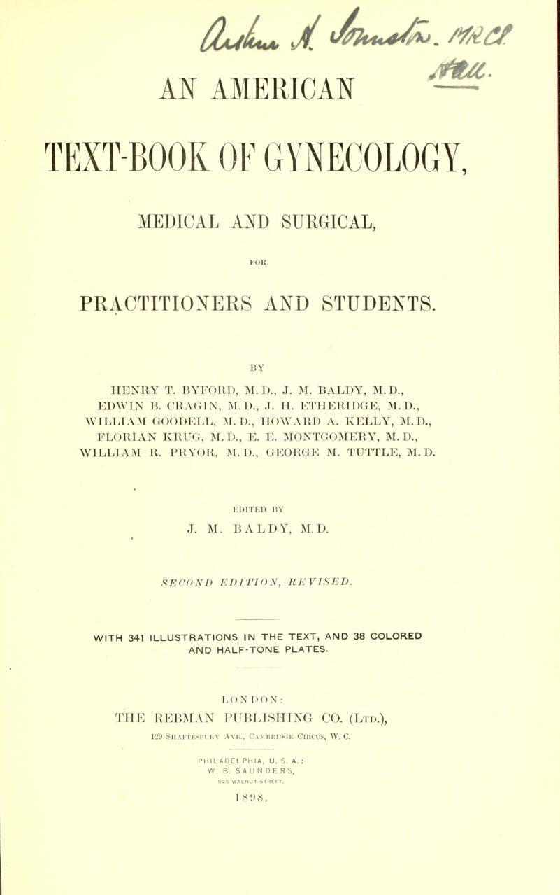 AN AMERICAN TEXT-BOOK OF GYNECOLOGY, MEDICAL AND SURGICAL, Mil; PRACTITIONERS AND STUDENTS. BY HENRY T. BY FORD, M.D., J. M. BALDY, M.D., EDWIN B. CRAGIN, M.D., J. H. ETHERIDGE, M.D., WILLIAM GOODELL, M.D., HOWARD A. KELLY, M.D., FLORIAN KRUG, M.D., E. E. MONTGOMERY, M.D., WILLIAM R. PRYOR, M. D., GEORGE M. TUTTLE, M. D. EDITED BY J. M. BALDY, M.D. SECOND EDITION, REVISED. WITH 341 ILLUSTRATIONS IN THE TEXT, AND 38 COLORED AND HALF-TONE PLATES. LONDON: THE REBMAN PUBLISHING CO. (Ltd.), 129 Shaftesbury Ave., Cambridge Circus, W. C. PHILADELPHIA, U. S. A. : W. B. SAUNDERS, 925 WALNUT STREET. ] 898.