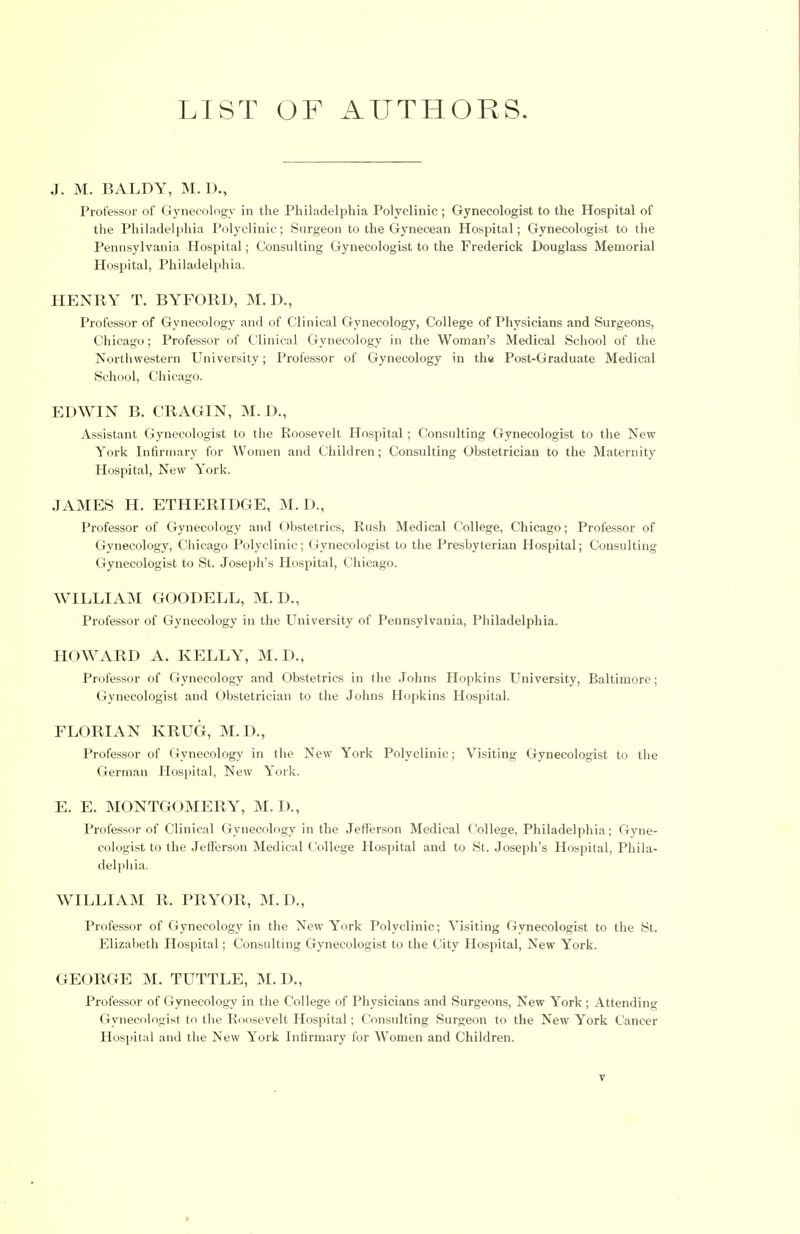 J. M. BALDY, M. D., Professor of Gynecology in the Philadelphia Polyclinic; Gynecologist to the Hospital of the Philadelphia Polyclinic; Surgeon to the Gynecean Hospital; Gynecologist to the Pennsylvania Hospital; Consulting Gynecologist to the Frederick Douglass Memorial Hospital, Philadelphia. HENRY T. BYFORD, M.D., Professor of Gynecology and of Clinical Gynecology, College of Physicians and Surgeons, Chicago; Professor of Clinical Gynecology in the Woman's Medical School of the Northwestern University; Professor of Gynecology in the Post-Graduate Medical School, Chicago. EDWIN B. CRAGIN, M.D., Assistant Gynecologist to the Roosevelt Hospital; Consulting Gynecologist to the New York Infirmary for Women and Children; Consulting Obstetrician to the Maternity Hospital, New York. JAMES H. ETHERIDGE, M.D., Professor of Gynecology and Obstetrics, Rush Medical College, Chicago; Professor of Gynecology, Chicago Polyclinic; Gynecologist to the Presbyterian Hospital; Consulting Gynecologist to St. Joseph's Hospital, Chicago. WILLIAM GOODELL, M. D., Professor of Gynecology in the University of Pennsylvania, Philadelphia. HOWARD A. KELLY, M.D., Professor of Gynecology and Obstetrics in the Johns Hopkins University, Baltimore; Gynecologist and Obstetrician to the Johns Hopkins Hospital. FLORIAN KRUG, M.D., Professor of Gynecology in the New York Polyclinic; Visiting Gynecologist to the German Hospital, New York. E. E. MONTGOMERY, M. D., Professor of Clinical Gynecology in the Jefferson Medical College, Philadelphia; Gyne- cologist to the Jefferson Medical College Hospital and to St. Joseph's Hospital, Phila- delphia. WILLIAM R. PRYOR, M.D., Professor of Gynecology in the New York Polyclinic; Visiting Gynecologist to the St. Elizabeth Hospital; Consulting Gynecologist to the City Hospital, New York. GEORGE M. TUTTLE, M. D., Professor of Gynecology in the College of Physicians and Surgeons, New York; Attending Gynecologist to the Roosevelt Hospital; Consulting Surgeon to the New York Cancer Hospital and the New York Infirmary for Women and Children.