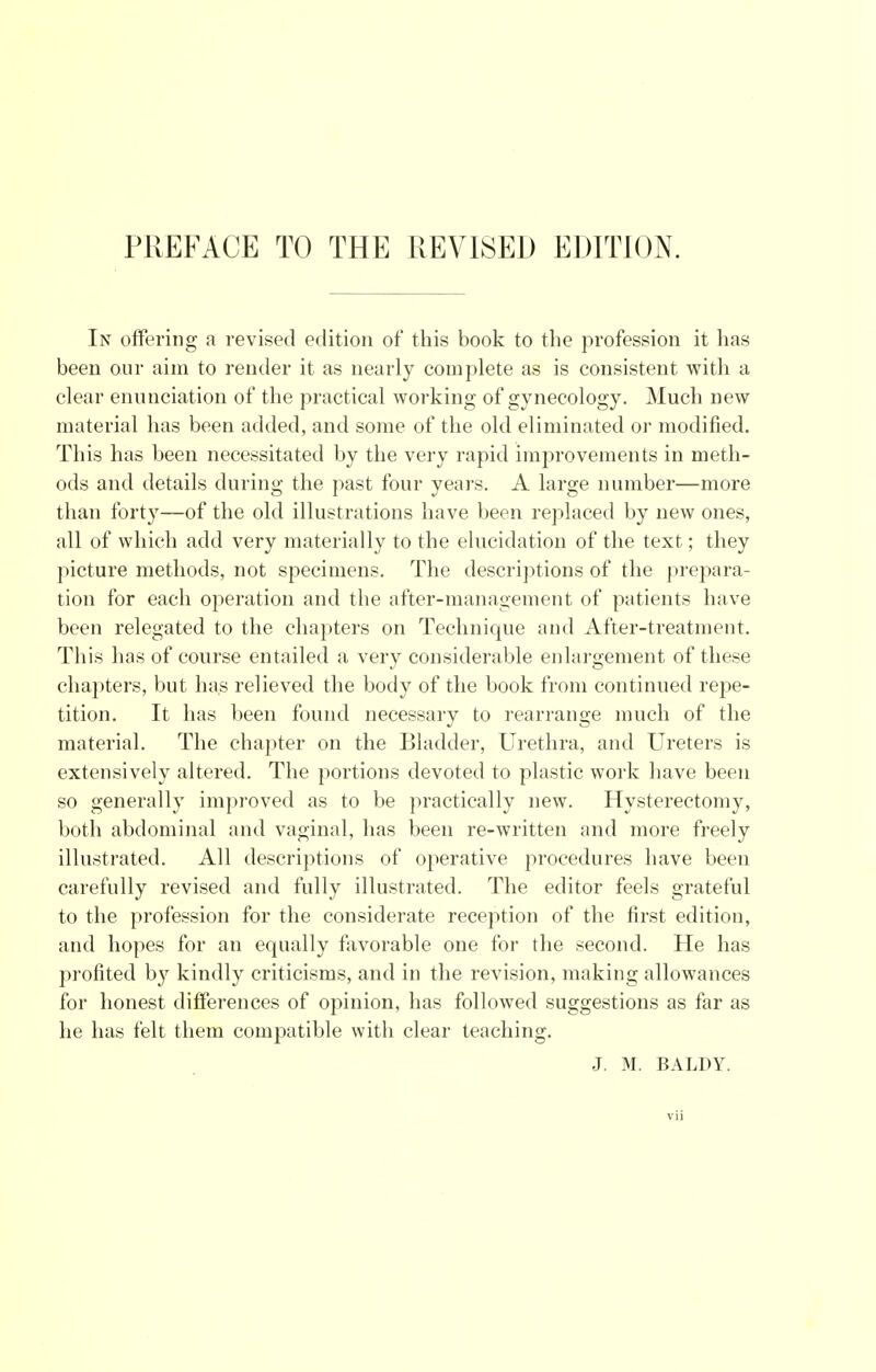 PREFACE TO THE REVISED EDITION. In offering a revised edition of this book to the profession it has been our aim to render it as nearly complete as is consistent with a clear enunciation of the practical working of gynecology. Much new material has been added, and some of the old eliminated or modified. This has been necessitated by the very rapid improvements in meth- ods and details during the past four years. A large number—more than forty—of the old illustrations have been replaced by new ones, all of which add very materially to the elucidation of the text; they picture methods, not specimens. The descriptions of the prepara- tion for each operation and the after-management of patients have been relegated to the chapters on Technique and After-treatment. This has of course entailed a very considerable enlargement of these chapters, but has relieved the body of the book from continued repe- tition. It has been found necessary to rearrange much of the material. The chapter on the Bladder, Urethra, and Ureters is extensively altered. The portions devoted to plastic work have been so generally improved as to be practically new. Hysterectomy, both abdominal and vaginal, has been re-written and more freely illustrated. All descriptions of operative procedures have been carefully revised and fully illustrated. The editor feels grateful to the profession for the considerate reception of the first edition, and hopes for an equally favorable one for the second. He has profited by kindly criticisms, and in the revision, making allowances for honest differences of opinion, has followed suggestions as far as he has felt them compatible with clear teaching. J. M. BALDY.