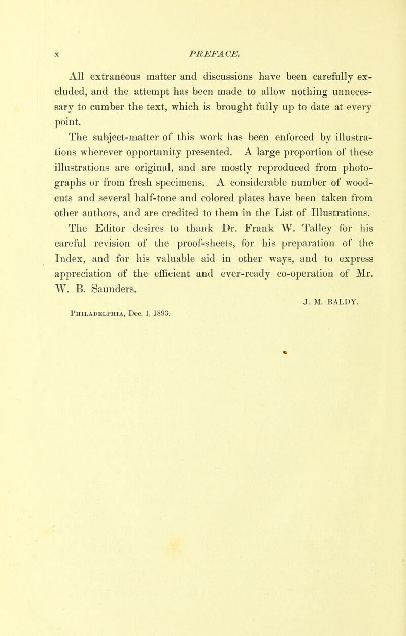 All extraneous matter and discussions have been carefully ex- cluded, and the attempt has been made to allow nothing unneces- sary to cumber the text, which is brought fully up to date at every point. The subject-matter of this work has been enforced by illustra- tions wherever opportunity presented. A large proportion of these illustrations are original, and are mostly reproduced from photo- graphs or from fresh specimens. A considerable number of wood- cuts and several half-tone and colored plates have been taken from other authors, and are credited to them in the List of Illustrations. The Editor desires to thank Dr. Frank W. Talley for his careful revision of the proof-sheets, for his preparation of the Index, and for his valuable aid in other ways, and to express appreciation of the efficient and ever-ready co-operation of Mr. W. B. Saunders. J. M. BALDY. Philadelphia, Dec. 1, 1893.