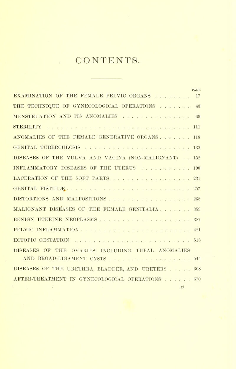 CONTENTS. PAGE EXAMINATION OF THE FEMALE PELVIC ORGANS 17 THE TECHNIQUE OF GYNECOLOGICAL OPERATIONS 43 MENSTRUATION AND ITS ANOMALIES 69 STERILITY . Ill ANOMALIES OF THE FEMALE GENERATIVE ORGANS 118 GENITAL TUBERCULOSIS 132 DISEASES OF THE VULVA AND VAGINA (NON-MALIGNANT) . . 152 INFLAMMATORY DISEASES OF THE UTERUS 190 LACERATION OF THE SOFT PARTS 231 GENITAL FISTULA , 257 DISTORTIONS AND MALPOSITIONS 268 MALIGNANT DISEASES OF THE FEMALE GENITALIA 353 BENIGN UTERINE NEOPLASMS 387 PELVIC INFLAMMATION 421 ECTOPIC GESTATION 518 DISEASES OF THE OVARIES, INCLUDING TUBAL ANOMALIES AND BROAD-LIGAMENT CYSTS 544 DISEASES OF THE URETHRA, BLADDER, AND URETERS ..... 608 AFTER-TREATMENT IN GYNECOLOGICAL OPERATIONS 670