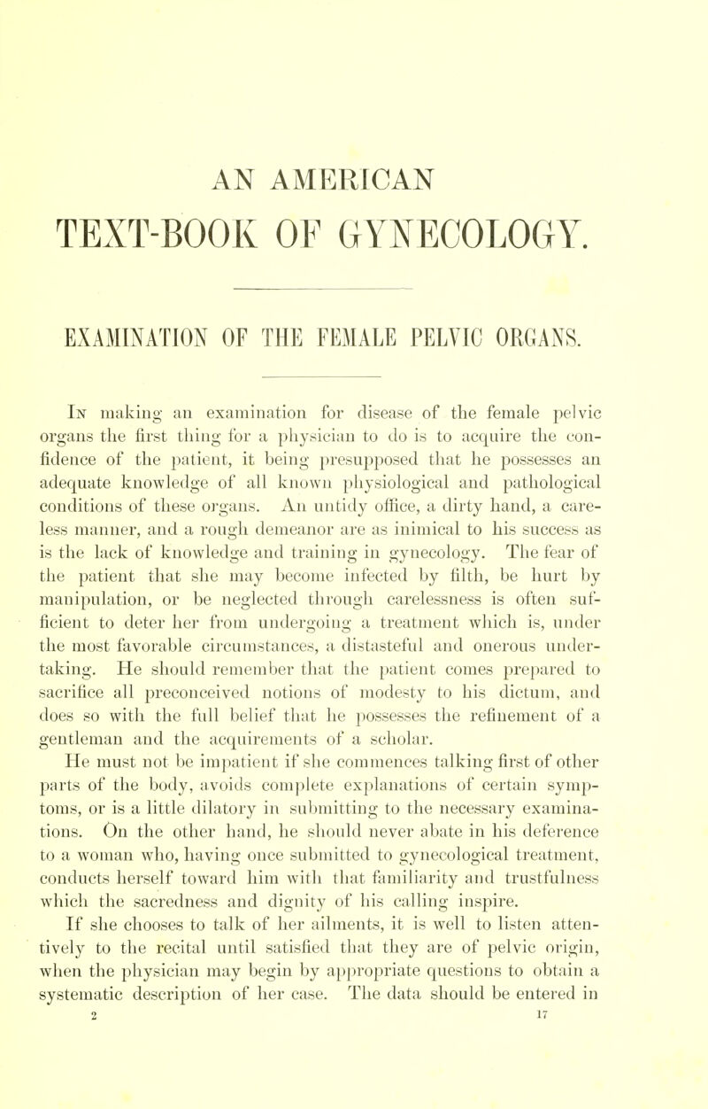 AN AMERICAN TEXT-BOOK OF GYNECOLOGY. EXAMINATION OF THE FEMALE PELVIC ORGANS. In making an examination for disease of the female pelvic organs the first thing for a physician to do is to acquire the con- fidence of the patient, it being presupposed that he possesses an adequate knowledge of all known physiological and pathological conditions of these organs. An untidy office, a dirty hand, a care- less manner, and a rough demeanor are as inimical to his succe,-^ as is the lack of knowledge and training in gynecology. The fear of the patient that she may become infected by filth, be hurt by manipulation, or be neglected through carelessness is often suf- ficient to deter her from undergoing a treatment which is, under the most favorable circumstances, a distasteful and onerous under- taking. He should remember that the patient comes prepared to sacrifice all preconceived notions of modesty to his dictum, and does so with the full belief that he possesses the refinement of a gentleman and the acquirements of a scholar. He must not be impatient if she commences talking first of other parts of the body, avoids complete explanations of certain symp- toms, or is a little dilatory in submitting to the necessary examina- tions. On the other hand, he should never abate in his deference to a woman who, having once submitted to gynecological treatment, conducts herself toward him with that familiarity and trustfulness which the sacredness and dignity of his calling inspire. If she chooses to talk of her ailments, it is well to listen atten- tively to the recital until satisfied that they are of pelvic origin, when the physician may begin by appropriate questions to obtain a systematic description of her case. The data should be entered in