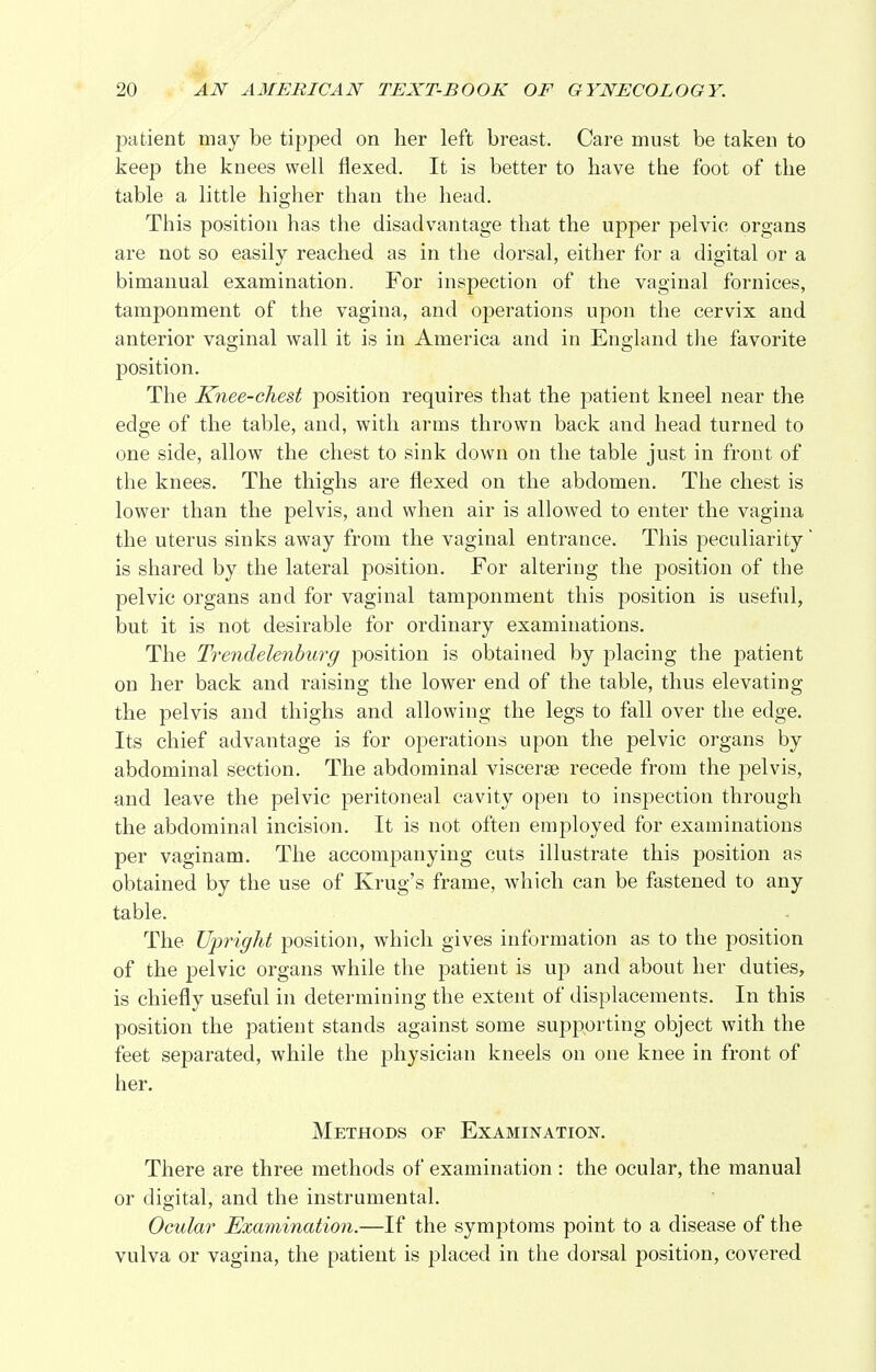 patient may be tipped on her left breast. Care must be taken to keep the knees well flexed. It is better to have the foot of the table a little higher than the head. This position has the disadvantage that the upper pelvic organs are not so easily reached as in the dorsal, either for a digital or a bimanual examination. For inspection of the vaginal fornices, tamponment of the vagina, and operations upon the cervix and anterior vaginal wall it is in America and in England the favorite position. The Knee-chest position requires that the patient kneel near the edge of the table, and, with arms thrown back and head turned to one side, allow the chest to sink down on the table just in front of the knees. The thighs are flexed on the abdomen. The chest is lower than the pelvis, and when air is allowed to enter the vagina the uterus sinks away from the vaginal entrance. This peculiarity is shared by the lateral position. For altering the position of the pelvic organs and for vaginal tamponment this position is useful, but it is not desirable for ordinary examinations. The Trendelenburg position is obtained by placing the patient on her back and raising the lower end of the table, thus elevating the pelvis and thighs and allowing the legs to fall over the edge. Its chief advantage is for operations upon the pelvic organs by abdominal section. The abdominal viscerse recede from the pelvis, and leave the pelvic peritoneal cavity open to inspection through the abdominal incision. It is not often employed for examinations per vaginam. The accompanying cuts illustrate this position as obtained by the use of Krug's frame, which can be fastened to any table. The Upright position, which gives information as to the position of the pelvic organs while the patient is up and about her duties, is chiefly useful in determining the extent of displacements. In this position the patient stands against some supporting object with the feet separated, while the physician kneels on one knee in front of her. Methods of Examination. There are three methods of examination : the ocular, the manual or digital, and the instrumental. Ocular Examination.—If the symptoms point to a disease of the vulva or vagina, the patient is placed in the dorsal position, covered