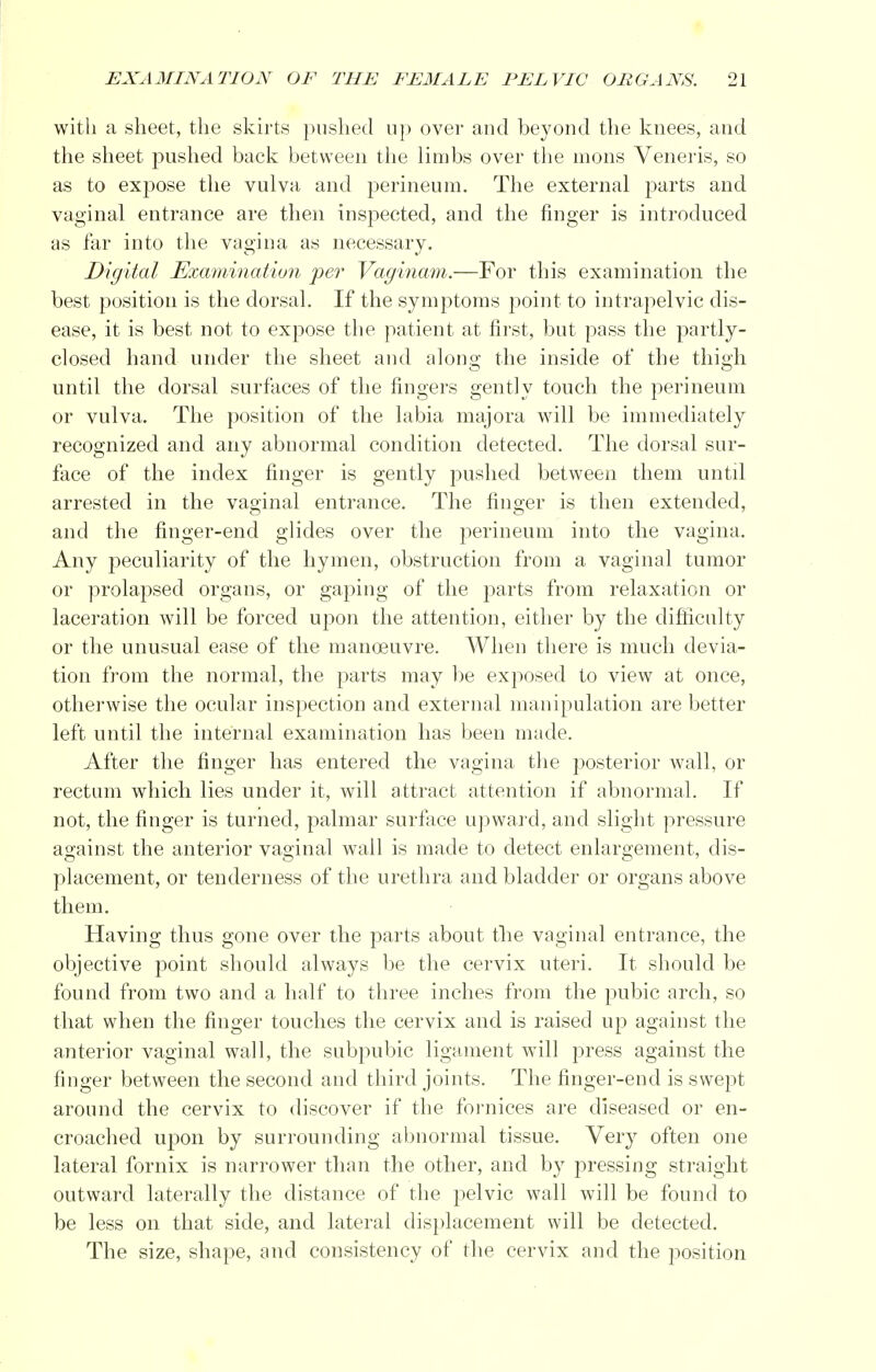 with a sheet, the skirts pushed up over and beyond the knees, and the sheet pushed back between the limbs over the mons Veneris, so as to expose the vulva and perineum. The external parts and vaginal entrance are then inspected, and the finger is introduced as far into the vagina as necessary. Digital Examination per Vaginam.—For this examination the best position is the dorsal. If the symptoms point to intrapelvic dis- ease, it is best not to expose the patient at first, but pass the partly- closed hand under the sheet and along; the inside of the thigh until the dorsal surfaces of the fingers gently touch the perineum or vulva. The position of the labia majora will be immediately recognized and any abnormal condition detected. The dorsal sur- face of the index finger is gently pushed between them until arrested in the vaginal entrance. The finger is then extended, and the finger-end glides over the perineum into the vagina. Any peculiarity of the hymen, obstruction from a vaginal tumor or prolapsed organs, or gaping of the parts from relaxation or laceration will be forced upon the attention, either by the difficulty or the unusual ease of the manoeuvre. When there is much devia- tion from the normal, the parts may be exposed to view at once, otherwise the ocular inspection and external manipulation are better left until the internal examination has been made. After the finger has entered the vagina the posterior wall, or rectum which lies under it, will attract attention if abnormal. If not, the finger is turned, palmar surface upward, and slight pressure against the anterior vaginal wall is made to detect enlargement, dis- placement, or tenderness of the urethra and bladder or organs above them. Having thus gone over the parts about the vaginal entrance, the objective point should always be the cervix uteri. It should be found from two and a half to three inches from the pubic arch, so that when the finger touches the cervix and is raised up against the anterior vaginal wall, the subpubic ligament will press against the finger between the second and third joints. The finger-end is swept around the cervix to discover if the fornices are diseased or en- croached upon by surrounding abnormal tissue. Very often one lateral fornix is narrower than the other, and by pressing straight outward laterally the distance of the pelvic wall will be found to be less on that side, and lateral displacement will be detected. The size, shape, and consistency of the cervix and the position