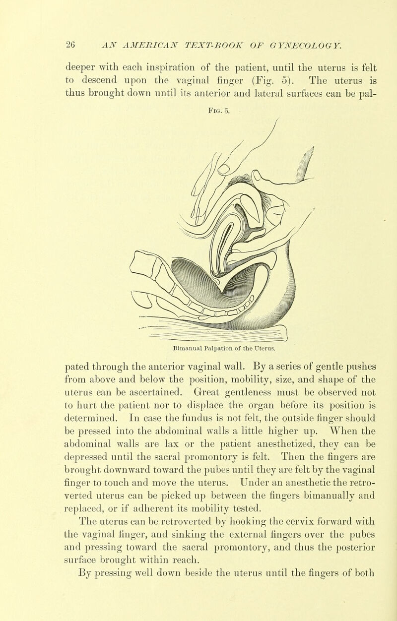 deeper with each inspiration of the patient, until the uterus is felt to descend upon the vaginal finger (Fig. 5). The uterus is thus brought down until its anterior and lateral surfaces can be pal- Fig. 5. Bimanual Palpation of the Uterus. pated through the anterior vaginal wall. By a series of gentle pushes from above and below the position, mobility, size, and shape of the uterus can be ascertained. Great gentleness must be observed not to hurt the patient nor to displace the organ before its position is determined. In case the fundus is not felt, the outside finger should be pressed into the abdominal walls a little higher up. When the abdominal walls are lax or the patient anesthetized, they can be depressed until the sacral promontory is felt. Then the fingers are brought downward toward the pubes until they are felt by the vaginal finger to touch and move the uterus. Under an anesthetic the retro- verted uterus can be picked up between the fingers bimanually and replaced, or if adherent its mobility tested. The uterus can be retroverted by hooking the cervix forward with the vaginal finger, and sinking the external fingers over the pubes and pressing toward the sacral promontory, and thus the posterior surface brought within reach. By pressing well down beside the uterus until the fingers of both