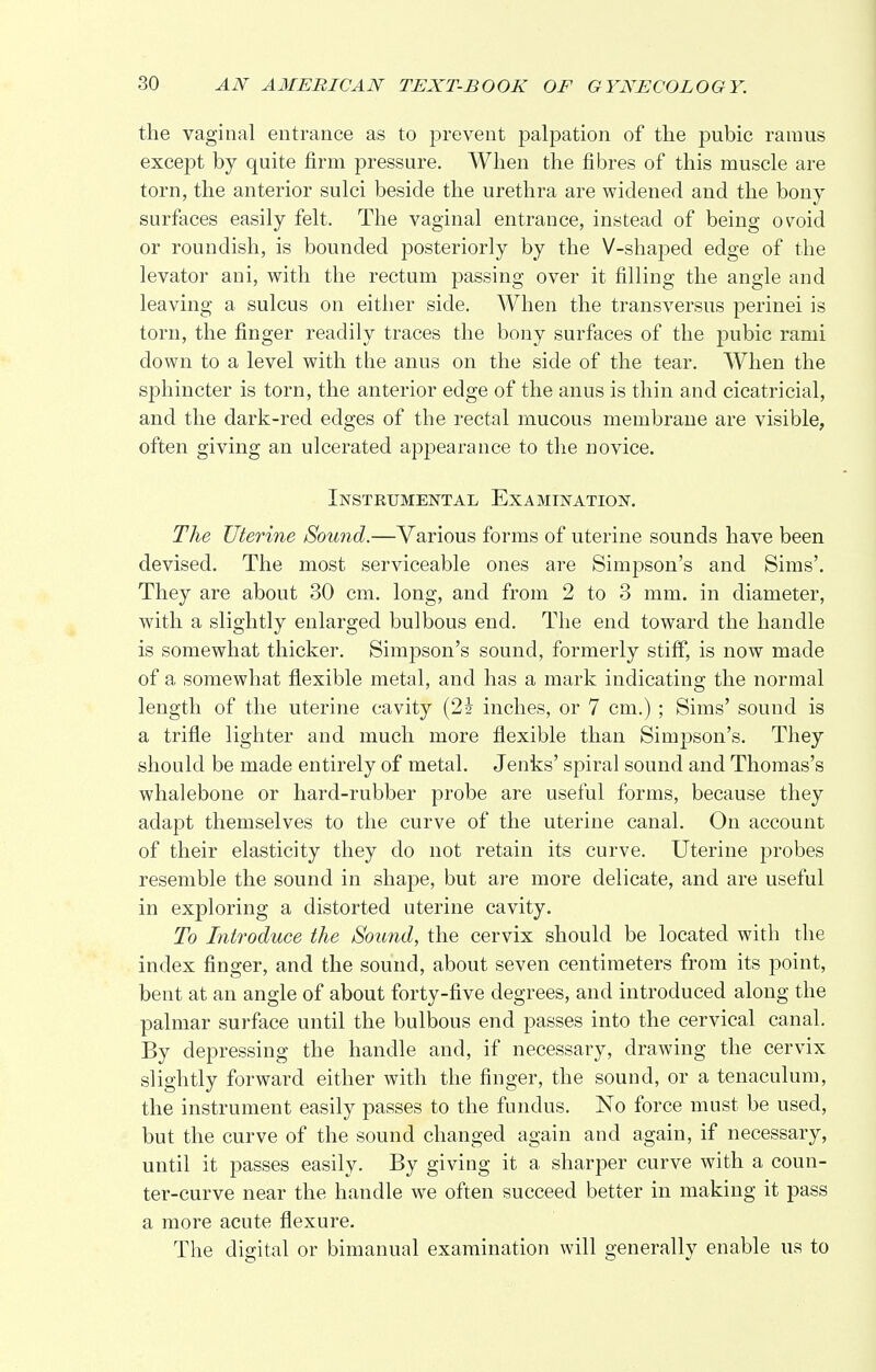 the vaginal entrance as to prevent palpation of the pubic ramus except by quite firm pressure. When the fibres of this muscle are torn, the anterior sulci beside the urethra are widened and the bony surfaces easily felt. The vaginal entrance, instead of being ovoid or roundish, is bounded posteriorly by the V-shaped edge of the levator ani, with the rectum passing over it filling the angle and leaving a sulcus on either side. When the transversus perinei is torn, the finger readily traces the bony surfaces of the pubic rami down to a level with the anus on the side of the tear. When the sphincter is torn, the anterior edge of the anus is thin and cicatricial, and the dark-red edges of the rectal mucous membrane are visible, often giving an ulcerated appearance to the novice. Instrumental Examination. The Uterine Sound.—Various forms of uterine sounds have been devised. The most serviceable ones are Simpson's and Sims'. They are about 30 cm. long, and from 2 to 3 mm. in diameter, with a slightly enlarged bulbous end. The end toward the handle is somewhat thicker. Simpson's sound, formerly stiff, is now made of a somewhat flexible metal, and has a mark indicating the normal length of the uterine cavity (2i inches, or 7 cm.) ; Sims' sound is a trifle lighter and much more flexible than Simpson's. They should be made entirely of metal. Jenks' spiral sound and Thomas's whalebone or hard-rubber probe are useful forms, because they adapt themselves to the curve of the uterine canal. On account of their elasticity they do not retain its curve. Uterine probes resemble the sound in shape, but are more delicate, and are useful in exploring a distorted uterine cavity. To Introduce the Sound, the cervix should be located with the index finger, and the sound, about seven centimeters from its point, bent at an angle of about forty-five degrees, and introduced along the palmar surface until the bulbous end passes into the cervical canal. By depressing the handle and, if necessary, drawing the cervix slightly forward either with the finger, the sound, or a tenaculum, the instrument easily passes to the fundus. No force must be used, but the curve of the sound changed again and again, if necessary, until it passes easily. By giving it a sharper curve with a coun- ter-curve near the handle we often succeed better in making it pass a more acute flexure. The digital or bimanual examination will generally enable us to