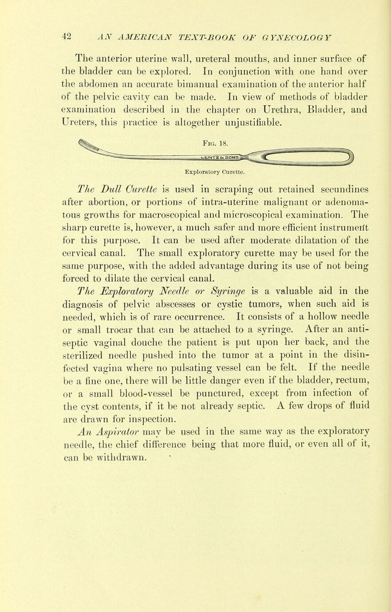 The anterior uterine wall, ureteral mouths, and inner surface of the bladder can be explored. In conjunction with one hand over the abdomen an accurate bimanual examination of the anterior half of the pelvic cavity can be made. In view of methods of bladder examination described in the chapter on Urethra, Bladder, and Ureters, this practice is altogether unjustifiable. Exploratory Curette. The Dull Curette is used in scraping out retained secundines after abortion, or portions of intra-uterine malignant or adenoma- tous growths for macroscopical and microscopical examination. The sharp curette is, however, a much safer and more efficient instru merit for this purpose. It can be used after moderate dilatation of the cervical canal. The small exploratory curette may be used for the same purpose, with the added advantage during its use of not being forced to dilate the cervical canal. The Exploratory Needle or Syringe is a valuable aid in the diagnosis of pelvic abscesses or cystic tumors, when such aid is needed, which is of rare occurrence. It consists of a hollow needle or small trocar that can be attached to a syringe. After an anti- septic vaginal douche the patient is put upon her back, and the sterilized needle pushed into the tumor at a point in the disin- fected vagina where no pulsating vessel can be felt. If the needle be a fine one, there will be little danger even if the bladder, rectum, or a small blood-vessel be punctured, except from infection of the cyst contents, if it be not already septic. A few drops of fluid are drawn for inspection. An Aspirator may be used in the same way as the exploratory needle, the chief difference being that more fluid, or even all of it, can be withdrawn.