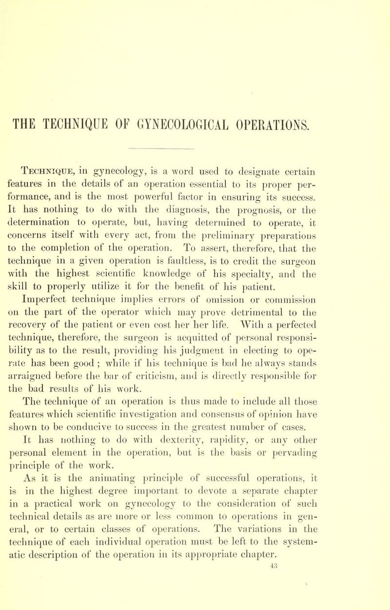 THE TECHNIQUE OF GYNECOLOGICAL OPERATIONS. Technique, in gynecology, is a word used to designate certain features in the details of an operation essential to its proper per- formance, and is the most powerful factor in ensuring its success. It has nothing to do with the diagnosis, the prognosis, or the determination to operate, but, having determined to operate, it concerns itself with every act, from the preliminary preparations to the completion of the operation. To assert, therefore, that the technique in a given operation is faultless, is to credit the surgeon with the highest scientific knowledge of his specialty, and the skill to properly utilize it for the benefit of his patient. Imperfect technique implies errors of omission or commission on the part of the operator which may prove detrimental to the recovery of the patient or even cost her her life. With a perfected technique, therefore, the surgeon is acquitted of personal responsi- bility as to the result, providing his judgment in electing to o~pe- rate has been good ; while if his technique is bad he always stands arraigned before the bar of criticism, and is directly responsible for the bad results of his work. The technique of an operation is thus made to include all those features which scientific investigation and consensus of opinion have shown to be conducive to success in the greatest number of cases. It has nothing to do with dexterity, rapidity, or any other personal element in the operation, but is the basis or pervading principle of the work. As it is the animating principle of successful operations, it is in the highest degree important to devote a separate chapter in a practical work on gynecology to the consideration of such technical details as are more or less common to operations in gen- eral, or to certain classes of operations. The variations in the technique of each individual operation must be left to the system- atic description of the operation in its appropriate chapter.